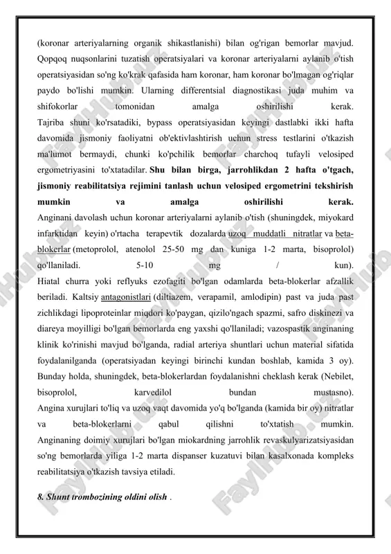 rgometriyasini to'xtatadilar. shu bilan birga, jarrohlikdan 2 hafta o'tgach, jismoniy reabilitatsiya rejimini tanlash uchun velosiped ergometrini tekshirish mumkin va amalga oshirilishi kerak. anginani davolash uchun koronar arteriyalarni aylanib o'tish (shuningdek, miyokard infarktidan keyin) o'rtacha terapevtik dozalarda uzoq muddatli nitratlar va beta-blokerlar (metoprolol, atenolol 25-50 mg dan kuniga 1-2 marta, bisoprolol) qo'llaniladi. 5-10 mg / kun). hiatal churra yoki reflyuks ezofagiti bo'lgan odamlarda beta-blokerlar afzallik beriladi. kaltsiy antagonistlari (diltiazem, verapamil, amlodipin) past va juda past zichlikdagi lipoproteinlar miqdori ko'paygan, qizilo'ngach spazmi, safro diskinezi va diareya moyilligi bo'lgan bemorlarda eng yaxshi qo'llaniladi; vazospastik anginaning klinik ko'rinishi mavjud bo'lganda, radial arteriya shuntlari uchun material sifatida foydalanilganda (operatsiyadan keyingi birinchi kundan boshlab, kamida 3 oy). bunday holda, shuningdek, beta-blokerlardan foydalanishni cheklash kerak (nebilet, bisoprolol, karvedilol bundan mustasno). angina xurujlari to'liq va uzoq vaqt davomida yo'q bo'lganda (kamida bir oy) nitratlar va beta-blokerlarni qabul qilishni to'xtatish mumkin. anginaning doimiy xurujlari bo'lgan miokardning jarrohlik revaskulyarizatsiyasidan so'ng …