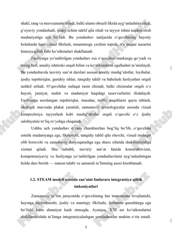 hlash, ekologik mavzuda plakat yaratish, zamonaviy texnologiyalar asosida vizual kompozitsiya tayyorlash kabi mashg‘ulotlar orqali o‘quvchi o‘z ijodiy salohiyatini to‘liq ro‘yobga chiqaradi. ushbu uch yondashuv o‘zaro chambarchas bog‘liq bo‘lib, o‘quvchini estetik madaniyatga ega, fikrlovchi, tanqidiy tahlil qila oluvchi, vizual muloqot olib boruvchi va zamonaviy dunyoqarashga ega shaxs sifatida shakllantirishga xizmat qiladi. shu sababli, tasviriy san’at fanida konstruktivizm, kompetensiyaviy va faoliyatga yo‘naltirilgan yondashuvlarni uyg‘unlashtirgan holda dars berish — zamon talabi va samarali ta’limning asosi hisoblanadi. 1.2. steam modeli asosida san’atni fanlararo integratsiya qilish imkoniyatlari zamonaviy ta’lim jarayonida o‘quvchining har tomonlama rivojlanishi, hayotga tayyorlanishi, ijodiy va mantiqiy fikrlashi, fanlararo qarashlarga ega bo‘lishi katta ahamiyat kasb etmoqda. ayniqsa, xxi asr ko‘nikmalarini shakllantirishda ta’limga integratsiyalashgan yondashuvlar muhim o‘rin tutadi. shu jihatdan, so‘nggi yillarda butun dunyo bo‘ylab keng ommalashayotgan steam modeli (science – fan, technology – texnologiya, engineering – muhandislik, art – san’at, math – matematika) ta’limni turli fanlar integratsiyasi asosida tashkil etishga imkon beradi. bu …