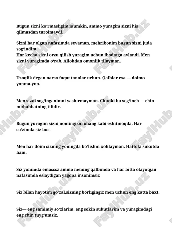 utish og‘ir tuyulmaydi. chunki men sizga bo‘lgan muhabbatim bilan yashayman. ‎ ‎siz meni har kun yashashga undaysiz. yuragimga kuch berasiz, umid bo‘lasiz. ‎ ‎men siz bilan jim turgim keladi. chunki siz bilan hatto sukunatlar ham samimiy bo‘ladi. ‎ ‎mehribonim sizga bo‘lgan sevgim — vaqt bilan emas, yurak bilan o‘lchanadi. har kun, har soniyada. ‎ ‎ ‎sizni har kungi duolarimga qo‘shaman. allohdan faqat sizning sog‘lig‘ingiz, baxtingiz va meni unutmashingizni so‘rayman hayotim. ‎ ‎siz meni qalban sevgan yagonamsiz. yuragim har nafasda siz deb uradi. ‎ ‎siz borligingiz bilan hayotimni chiroyli qildingiz. siz — yuragimdagi eng go‘zal voqea. ‎ ‎men sizsiz yashayapman, lekin yashayotganimda yuragim sizni har lahzada sog‘inmoqda. ‎‎dunyo jim bo‘lsa ham, yuragim siz deb baqiradi. chunki bu yurak faqat sizga tegishli. ‎ ‎sizni bir ko‘rish uchun yuragim butun umr kutishga tayyor. ‎ ‎siz men uchun shunchaki inson emassiz — siz mening suyanch tog‘im, baxtim, orzum va taskinimsiz. ‎ ‎sizga bo‘lgan sevgimni …