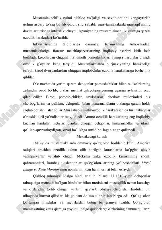 va xose morelos ning nomlarini hozir ham hurmat bilan eslaydi. qishloq ruhoniysi idalgo hindular tilini bilardi. u 1810-yilda dehqonlar tabaqasiga mansub bo`lgan hindular bilan metislarni mustaqillik uchun kurashga va o`zlaridan tortib olingan yerlarni qaytarib olishga chaqirdi. hindular uni nihoyatda hurmat qilishar, idalgo ham doimo ular bilan birga edi. qo`zg`olon ko`targan hindular va metislardan butun bir armiya tuzildi. qo`zg`olon mamlakatning katta qismiga yoyildi. idalgo quldorlarga o`zlarining hamma qullarini 10 kun ichida ozod qilishni buyurdi va hindu jamoalari mustamlakachi ma`murlarga to`lab kelgan o`lponni bekor qildi. ispaniya ma`murlari idalgoga taslim bo`lish-ni taklif qildilar va uni kechirishni va`da berdilar. «kechirish,— deb javob qaytardi idalgo,-- vatan himoyachilariga emas, 6alkijinoyatchilargakerak». ispaniyaning mustamlakachi qo`shinlari idalgo lashkarlari-ni qirib tashladilar. idalgoning o`zini asir olib, 1811-yilda otib tashladilar, uning kallasini temir qafasga solib hammaga ko`rmadigan joyga osib qo`ydilar. idalgoning eng yaqin safdoshi, diiradgorning o`g`li morelos_uninј ishini davom ettirdi. morelos qishloq ruhoniysi edi. morelos yirik pomeshchiklarning yerlarini tortib oldi, qullik yo`q …