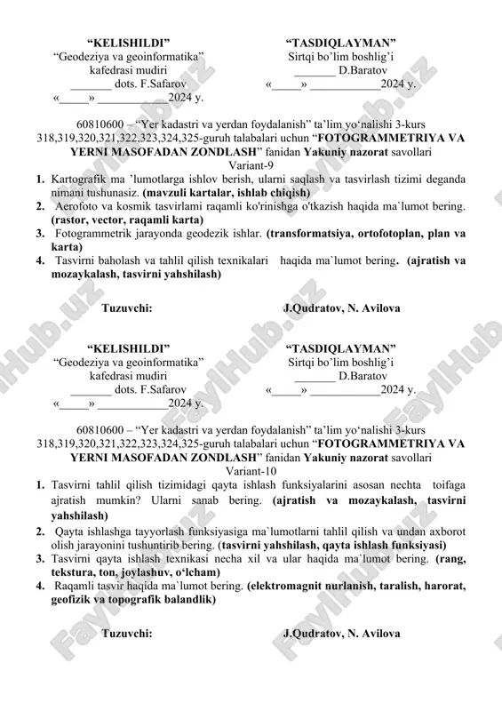 ) 3. fotogrammetrik tizimga nimalar kiradi. (oq-qora, rangli fotosurat, exm, ortofotoplanlar) 4. ortofotoplan va kartalami raqamlash tizimi – bu nima? (plan, kartalar, raqamli ko’rinish, vektorli xolat) tuzuvchi: j.qudratov, n. avilova “kelishildi” “geodeziya va geoinformatika” kafedrasi mudiri _______ dots. f.safarov «_____» ____________2024 y. “tasdiqlayman” sirtqi bo’lim boshlig’i _______ d.baratov «_____» ____________2024 y. 60810600 – “yer kadastri va yerdan foydalanish” ta’lim yo‘nalishi 3-kurs 318,319,320,321,322,323,324,325-guruh talabalari uchun “fotogrammetriya va yerni masofadan zondlash” fanidan yakuniy nazorat savollari variant-9 1. kartografik ma ’lumotlarga ishlov berish, ularni saqlash va tasvirlash tizimi deganda nimani tushunasiz. (mavzuli kartalar, ishlab chiqish) 2. aerofoto va kosmik tasvirlami raqamli ko'rinishga o'tkazish haqida ma`lumot bering. (rastor, vector, raqamli karta) 3. fotogrammetrik jarayonda geodezik ishlar. (transformatsiya, ortofotoplan, plan va karta) 4. tasvirni baholash va tahlil qilish texnikalari haqida ma`lumot bering. (ajratish va mozaykalash, tasvirni yahshilash) tuzuvchi: j.qudratov, n. avilova “kelishildi” “geodeziya va geoinformatika” kafedrasi mudiri _______ dots. f.safarov «_____» ____________2024 y. “tasdiqlayman” sirtqi …