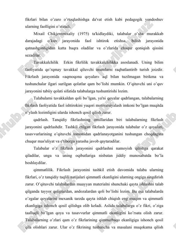 ning o’zaro fikr olishishi ularning bir-biridan o’rganishdagi o’rtoqchiligiga asos soladi. talabalardan fikrlovchi sifatida o’zlarida bo’lgan yirik fikr va oddiy xatoga bo’lgan qobiliyatlarini boshqalarga ochib berish talab etiladi. o’zaro fikr olishishda talabalardan diqqat bilan tinglash, o’zining qarashlar tizimini so’zlovchiga zo’rlab o’tkazish va boshqa so’zlovchilarni tuzatib turishdan o’zini tiyib turishi qam talab etiladi. bunga javoban talabalar boshqalarning yalpi fikrlaridan foydalanish imkoniyatiga ega bo’ladi. keng doiradagi munozara oqibati o’laroq talabalar o’zlariga tegishli bo’lgan qoyalarni taqlil qilish va uni aniqlashga yanada qobiliyati orta boradi qamda ularni o’z bilimlari va qayotiy tajribalarida yaratgan qoyalari tizimiga tirkab boradi. fikrlash jarayonini tashkil etishda uni o’tkazishning bir necha modellari mavjud. ular: o’ziga ishonch qosil qilish; ishda faol ishtirok etish; o’rtoqlar va o’qituvchi bilan fikr olishish; o’zgalar fikrini tinglay olish. tanqidiy fikrlashni ta'minlovchi savollar. tanqidiy fikrlash jarayonida axborotni taqlil qilish va izoqlash, qoyalarini taqlil qilish, o’rganilayotgan qikoyalarni o’z taxminiy rejalari bilan qayta tuzib chiqishga qaratilgan savollardan foydalaniladi. qo’llanmada taqlil …