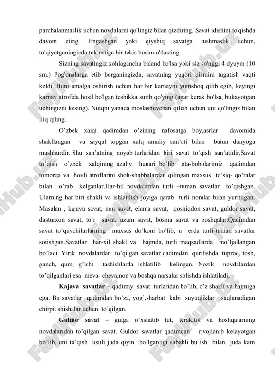 sh usuli juda qiyin bo’lganligi sababli bu ish bilan juda kam odamlar shug’ullangan.bularga non savat, kajava savat, elama savat va boshqalar kiradi. qadimdan savat to’qishda tut, terak,tol,turang’il, yulg’un novdalari bug’doypoya, qamish va boshqa materiallarni ishlatib kelganlar. ayniqsa qora tolning novdasidan to’qildgan savatlar juda chidamli hisoblangan. savatlar terak, majnuntol, turong’il, ligustrum va tolning bir yoshli tekis novdalaridan to’qiladi. bu novdalar egiluvchan hamda chidamlidir. savat to’qish uchun novdalarni qirqib olishning o’z muddati va o’ziga xos saqlash texnologiyasi bor. savatchi avval sentyabr va oktyabr oylarida chiviqlarni yig’ib oladi, chunki shu oylarda chiviqlar yaxshi pishib etilgan, chidamliligi yaxshi bo’ladi. chiviqlar qirqib kelingandan so’ng ,uni salqin joyda qishning o’ziga yarasha texnologiyasi bor. u ko’rinishda oson,lekin o’z yo’li hamda usullari bor. u kishidan yuqori did, puxta tayyorgarlik hamda mahorat talab etadi. ashurbibi botirova farg’onadagi boshqa savat to’quvchi ustalardan farq qiladi. u non savat, dasturxon savat singari kattaroq, ro’zg’orbob buyumlarni yirik novdalardan siyrakroq qilib to’qib, ba’zi joylarda …