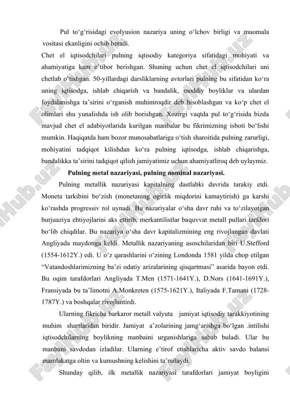 bo‘zish (monetaning ogirlik miqdorini kamaytirish) ga karshi ko‘rashda progressiv rol uynadi. bu nazariyalar o‘sha davr ruhi va to‘zilayotgan burjuaziya ehtiyojlarini aks ettirib, merkantilistlar baquvvat metall pullari tarfdori bo‘lib chiqdilar. bu nazariya o‘sha davr kapitalizmining eng rivojlangan davlati angliyada maydonga keldi. metallik nazariyaning asoschilaridan biri u.stefford (1554-1612y.) edi. u o‘z qarashlarini o‘zining londonda 1581 yilda chop etilgan “vatandoshlarimizning ba’zi odatiy arizalarining qisqartmasi” asarida bayon etdi. bu oqim tarafdorlari angliyada t.men (1571-1641y.), d.nors (1641-1691y.), fransiyada bu ta’limotni a.monkreten (1575-1621y.), italiyada f.tamani (1728-1787y.) va boshqalar rivojlantirdi. ularning fikricha barkaror metall valyuta jamiyat iqtisodiy tarakkiyotining muhim shartlaridan biridir. jamiyat a’zolarining jamg‘arishga bo‘lgan .intilishi iqtisodchilarning boylikning manbaini urganishlariga sabab buladi. ular bu manbani savdodan izladilar. ularning e’tirof etishlaricha aktiv savdo balansi mamlakatga oltin va kumushning kelishini ta’milaydi. shunday qilib, ilk metallik nazariyasi tarafdorlari jamiyat boyligini 'z^immatbaho metallar bilan almashtirib, ular pulning hamma funksiyalarini bajaradi deb hisoblar edilar. ilk metall nazariya tarafdorlarining asosiy kamchidiklari quyidagilardan iborat …