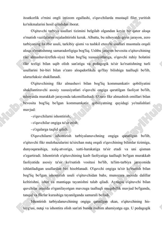 va ijodiy suhbatlarda munozaralar shaklida qo'llaniladi. tarbiyaviy tadbirlarda ishontirish usuli sinf jamoasi bilan hamda alohida o'quvchi bilan individual suhbatlar o'tkazish, siyosiy mavzulardagi darslarda keng qo'llaniladi. ishontirish usuli yordamida o'quvchilarning dunyoqarashi shakllantiriladi. bu ayniqsa o'quvchi ongini begona mafkuraviy g'oyalardan himoya qilishda muhim ahamiyatga ega, ishontirish asosida o'quvchiga ideal va mustaqil fikrlar qayta quriladi, ularni ba'zi psixik ta'sirlar tufayli sodir bo'ladigan tushkunlik holatidan asraydi, ularda erkinlikni hamda mustaqil fikrlash qobiliyatini o'stiradi, o'ziga va kelajagiga ishonch uyg'otadi, o'z-o'zini tarbiyalashda mustahkam irodani shakllantirishga undaydi. o'quvchilar ongiga ta'sir o'zaro fikr almashish jarayonida shakllanadigan murakkab psixologik xususiyat bo'lib, o'qituvchi kommunikativ qobiliyataing universal omili hisoblanadi. o'qituvchilarning o'zaro suhbati va faoliyati jarayonida tarbiyalanuvchi ongiga ta'sir etishning o'ziga xos xussuiyati shundan iboratki, u o'quvchilarning psixikasi va xulq atvoriga sezilarsiz ravishda ta'sir ko'rsatadi. ta'sir o'quvchilar ongiga, psixikasiga nazoratsiz kirib borishi bilan alohida ahamiyatga ega, o'quvchilarning ijodiy faoliyalida, xatti-harakalarida, intilishlarida yo'l-yo'riqlar ko'rsatish tarzida amalga oshiriladi. o’ngga ta'sir-shunday bir psixik jarayonki, o'quvchilar …