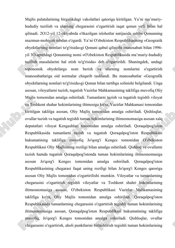 ga murojaat qilishning qulay-noqulayligi hisobga olinib, umummanfaatlar ko'zlangan holda amalga oshiriladi. shuning uchun ham bu masalaning asosi konstitutsiyada belgilangan. konstitutsiyaning 84-moddasi qoidalari, birinchidan, qoraqalpog'iston respublikasining, viloyatlarning, shaharlarning chegarasini o'zgartirish masalasini; ikkinchidan, viloyatlar, shaharlar, tumanlarni tashkil qilish, uchinchidan, ularni tugatish (qo'shib yuborish) masalalarini qanday hal qilish tartibini, asoslarini belgilagan. har uchala holatda ham bu hududiy birliklarning chegarasini o'zgartirish, yangidan tashkil qilish, tugatish masalasi oliy majlisning roziligi bilan hal qilinishi belgilangan. o'zbekiston respublikasi konstitutsiyasining 93-moddasi 12-bandiga asosan, o'zbekiston respublikasining ma’muriy-hududiy tuzilishi masalalarini qonun yo'li bilan tartibga solish, chegaralarini o'zgartirish oliy majlis palatalarining birgalikdagi vakolatlari qatoriga kiritilgan. ya’ni ma’muriy-hududiy tuzilish va ularning chegarasini o'zgartirish iaqat qonun yo'li bilan hal qilinadi. 2o12-yil 12-oktyabrda o'tkazilgan islohotlar natijasida ushbu qonunning mazmun-mohiyati tubdan o'zgardi. ya’ni o'zbekiston respublikasining «geograiik obyektlarning nomlari to'g'risida»gi qonuni qabul qilinishi munosabati bilan 1996-yil 3o-apreldagi qonunning nomi «o'zbekiston respublikasida ma’muriy-hududiy tuzilish masalalarini hal etish to'g'risida» deb o'zgartirildi. shuningdek, undagi toponomik obyektlarga nom berish va …