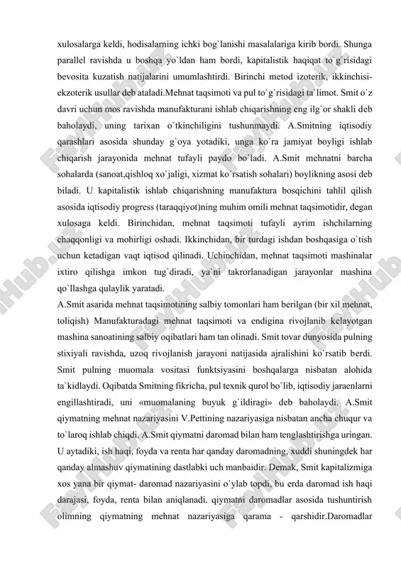 tlar va er egalari. har bir sinf o`zining asosiy daromadini: ishchilar, ish hakini, kapitalistlar foydani, er egalari esa rentani oladilar. ular o`rtasida nomuvofiqlik yo`q. ish haqi, ya`ni ishchining daromadi smitning fikri bo`yicha mehnat mahsuloti bo`lib, mehnat uchun to`lanadigan tabiiy mukofotdir, oddiy takror ishlab chiqarishda ham mehnat haqi mavjuddir. u oddiy ishlab chiqaruvchi bilan yollanma ishchining daromadlarini bir deb bildi. u oddiy takror ishlab chiqarishda «ish haqi» ishchining butun mehnat mahsulotiga teng. smit ta`limotida ishchi kuchi degan kategoriya yo`q, u kapitalist va ishchi o`rtasidagi munosabatda ishchi kuchi sotilishi jarayonini tushunmagan. ammo ish hakining normal darajasini aniqlashda u amalda ishchi kuchining qiymatidan foydalangan, ish haqining miqdori to`g`risida gap borganda esa tirikchilik xarajatlari qiymati hisobga olinishi kerak, deydi. smit foyda normasi va protsent (foiz)ning past darajasini iqtisodiy rivojlanish va «millatning ravnaqi» ko`rsatkichi deb xarakterladi, ammo foyda normasining pasayib borish tendentsiyasini tushuntirib bera olmadi. unumli va unumsiz mehnat to`g`risidagi ta`limot.smitda bu masala ancha mukammal …