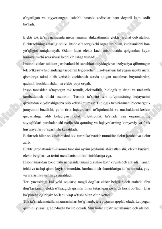 nishlariga ega. inson tanasidan tok o’tishi natijasida tanani qizishi-elektr kuyish deb ataladi. tanani ichki va tashqi qismi kuyishi mumkin. jarohat olish sharoitlariga ko’ra kontakt, yoyi va aralash kuyishlarga ajratiladi. teri yuzasidagi kul yoki oq-sariq rangli dog’lar elektr belgilar deb ataladi. shu dog’lar tanani elektr o’tkazgich qismlar bilan tutashgan joylarda hosil bo’ladi. ular ko’pincha og’riqsiz bo’ladi, vaqt o’tishi bilan o’tib ketadi. tok ta’sirida metallarni zarrachalari bo’g’lanib, teri yuzasini qoplab oladi. lat yegan qismini yuzasi g’adir-budir bo’lib qoladi. shu holat elektr metallanish deb ataladi. bu holat inson tanasi uchun xatarli emas, lekin ko’zni metallanishi xavfli bo’ladi. yuqorida aytilgandan tashqari mehanik shikastlanishlar va elektroftalmiya ham elektr jarohatlanishiga kiradi. tok o’tishi vaqtida mushaklarni keskin qisqarishi natijasida terini, qon tomirlarini va nervlarini yorilishiga, suyaklarni sinishiga va tobiqlarni chiqishiga sabab bo’ladi.yoydan chiqayotgan ultra-binafsha nurlari natijasida ko’zni shamollashini elektroftalmiya deb aytiladi. elektr tokni ta’siri natijasida tirik to’qimalarni to’lqinlatib mushaklarni keskin qisqartirishiga olib keladigan holat elektr zarb deb …