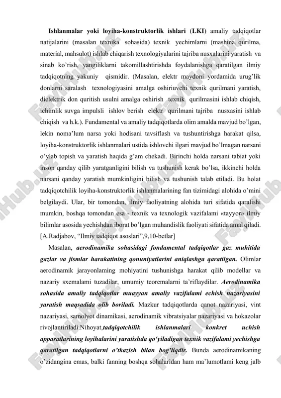 logik vazifalami «tayyor» ilmiy bilimlar asosida yechishdan iborat bo’lgan muhandislik faoliyati sifatida amal qiladi.[a.radjabov, “ilmiy tadqiqot asoslari”,9,10-betlar] masalan, aerodinamika sohasidagi fondamental tadqiqotlar gaz muhitida gazlar va jismlar harakatining qonuniyatlarini aniqlashga qaratilgan. olimlar aerodinamik jarayonlaming mohiyatini tushunishga harakat qilib modellar va nazariy sxemalami tuzadilar, umumiy teoremalarni ta’riflaydilar. aerodinamika sohasida amaliy tadqiqotlar muayyan amaliy vazifalami echish nazariyasini yaratish maqsadida olib boriladi. mazkur tadqiqotlarda qanot nazariyasi, vint nazariyasi, samolyot dinamikasi, aerodinamik vibratsiyalar nazariyasi va hokazolar rivojlantiriladi.nihoyat,tadqiqotchilik ishlanmalari konkret uchish apparatlarining loyihalarini yaratishda qo‘yiladigan texnik vazifalami yechishga qaratilgan tadqiqotlarni o’tkazish bilan bog’liqdir. bunda aerodinamikaning o’zidangina emas, balki fanning boshqa sohalaridan ham ma’lumotlami keng jalb qilishga to’g’ri keladi (masalan, kimyodan berilgan xossalarga ega bo’lgan alohida sun’iy materiallami ishlatish zaruriyati tug’ilganida).[shermuhamedova n.a, “ilmiy tadqiqot metodologiyasi”,168-bet] fundamental, amaliy tadqiqotlar va tadqiqotchilik ishlanmalari o’rtasida aniq chegara mavjud emas, ular ko’pincha bir-biri bilan bog’lanadi. tadqiqotchilik ishlanmalari turli xil loyiha-konstruktorlik ishlari sohasiga fanni bevosita kiritadi. bu soha fan sohasi bilan …