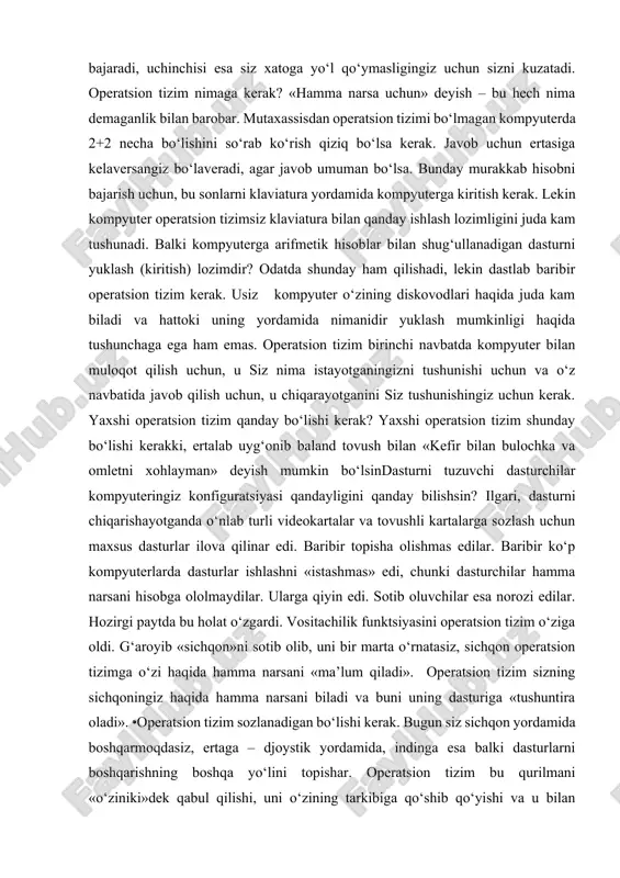 erga arifmetik hisoblar bilan shug‘ullanadigan dasturni yuklash (kiritish) lozimdir? odatda shunday ham qilishadi, lekin dastlab baribir operatsion tizim kerak. usiz kompyuter o‘zining diskovodlari haqida juda kam biladi va hattoki uning yordamida nimanidir yuklash mumkinligi haqida tushunchaga ega ham emas. operatsion tizim birinchi navbatda kompyuter bilan muloqot qilish uchun, u siz nima istayotganingizni tushunishi uchun va o‘z navbatida javob qilish uchun, u chiqarayotganini siz tushunishingiz uchun kerak. yaxshi operatsion tizim qanday bo‘lishi kerak? yaxshi operatsion tizim shunday bo‘lishi kerakki, ertalab uyg‘onib baland tovush bilan «kefir bilan bulochka va omletni xohlayman» deyish mumkin bo‘lsindasturni tuzuvchi dasturchilar kompyuteringiz konfiguratsiyasi qandayligini qanday bilishsin? ilgari, dasturni chiqarishayotganda o‘nlab turli videokartalar va tovushli kartalarga sozlash uchun maxsus dasturlar ilova qilinar edi. baribir topisha olishmas edilar. baribir ko‘p kompyuterlarda dasturlar ishlashni «istashmas» edi, chunki dasturchilar hamma narsani hisobga ololmaydilar. ularga qiyin edi. sotib oluvchilar esa norozi edilar. hozirgi paytda bu holat o‘zgardi. vositachilik funktsiyasini operatsion tizim o‘ziga …