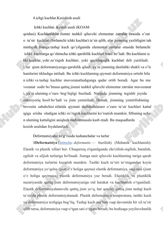 ish usulidan foydalaniladi. deformatsiyalar to’g’risida tushunchalar va turlar 1deformatsiya (lotincha: deformatio — buzilish) (mehanik kuchlanish): elastik va plastik xillari bor. chuqurroq o'rganilganda cho'zilish-siqilish, buralish, egilish va siljish turlariga bo'linadi. jismga tasir qiluvchi kuchlarning turiga qarab deformatsiya turlarini kuzatish mumkin. tashki kuch taʼsiri toʻxtagandan keyin deformatsiya yoʻqolsa (jism oʻz holiga qaytsa) elastik deformatsiya, saqlansa (jism oʻz holiga qaytmasa) plastik deformatsiya yuz beradi. elastiklik va plastiklik nazariyasida qattiq jism deformatsiyasiga oid harakat va kuchlanish oʻrganiladi. elastik deformatsiyalanuvchi qattiq jism yoʻq, har qanday qattiq jism tashqi kuch taʼsirida plastik deformatsiyalanadi. plastik deformatsiya temperatura, tashki kuch va deformatsiya tezligiga bogʻliq. tashqi kuch maʼlum vaqt davomida bir xil taʼsir qilib tursa, deformatsiya vaqt oʻtgan sari oʻzgara boradi; bu hodisaga yoyiluvchanlik deyiladi. temperatura koʻtarilishi bilan yoyiluvchanlik ortadi. tashki kuch ortib borgandagi deformatsiya aktiv (faol), tashki kuch kamayib borgandagi deformatsiya passiv (sust) deformatsiya deyiladi. deformatsiyaning choʻzilish, siqilish, egilish, buralish xillari mavjud. mutlaq deformatsiyaning jism boshlangʻich oʻlchami (shakli)ga …