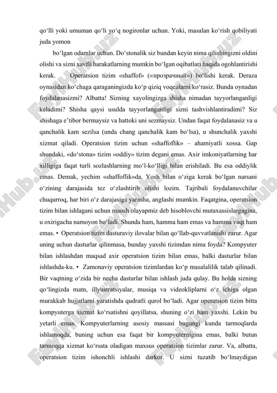 e’tibor bermaysiz va hattoki uni sezmaysiz. undan faqat foydalanasiz va u qanchalik kam sezilsa (unda chang qanchalik kam bo‘lsa), u shunchalik yaxshi xizmat qiladi. operatsion tizim uchun «shaffoflik» – ahamiyatli xossa. gap shundaki, «do‘stona» tizim «oddiy» tizim degani emas. axir imkoniyatlarning har xilligiga faqat turli sozlashlarning mo‘l-ko‘lligi bilan erishiladi. bu esa oddiylik emas. demak, yechim «shaffoflik»da. yosh bilan o‘ziga kerak bo‘lgan narsani o‘zining darajasida tez o‘zlashtirib olishi lozim. tajribali foydalanuvchilar chuqurroq, har biri o‘z darajasiga yarasha, anglashi mumkin. faqatgina, operatsion tizim bilan ishlagani uchun maosh olayapmiz deb hisoblovchi mutaxassislargagina, u oxirigacha namoyon bo‘ladi. shunda ham, hamma ham emas va hamma vaqt ham emas. • operatsion tizim dasturaviy ilovalar bilan qo‘llab-quvvatlanishi zarur. agar uning uchun dasturlar qilinmasa, bunday yaxshi tizimdan nima foyda? kompyuter bilan ishlashdan maqsad axir operatsion tizim bilan emas, balki dasturlar bilan ishlashda-ku. • zamonaviy operatsion tizimlardan ko‘p masalalilik talab qilinadi. bir vaqtning o‘zida bir necha dasturlar bilan ishlash …