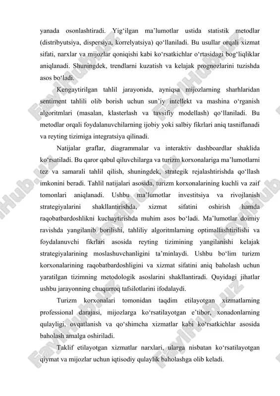 hni osonlashtiradi. statistik modellash va tahlil. ma’lumotlarni to‘plashdan so‘ng, statistik modellash usullari (regressiya, dispersiya tahlili, korrelyatsion analiz) qo‘llaniladi. bu orqali turizm korxonalarining faoliyatidagi tendensiyalar aniqlanadi va kelajak prognozlari tuziladi. mijozlar sharhlari va fikrlarini avtomatik tahlil qilish uchun sun’iy intellekt algoritmlari (sentiment analiz, klasterlash) qo‘llaniladi. ushbu yondashuv korxonalarning kuchli va zaif tomonlarini aniqlashda qo‘shimcha aniqlik kiritadi. api integratsiyalari, web scraping va real vaqt monitoringi orqali ma’lumotlar doimiy yangilanib boradi. bu esa reyting tizimini shaffof va ishonchli qiladi. tahlil natijalari grafiklar, diagrammalar va interaktiv dashboardlar orqali taqdim etiladi. bu qaror qabul qiluvchilarga va foydalanuvchilarga natijalarni tezda tahlil qilish, muhim ko‘rsatkichlarni aniqlash imkonini beradi. reyting natijalari asosida turizm korxonalari uchun takomillashtirish tavsiyalari ishlab chiqiladi. doimiy feedback tsikli orqali korxonalar o‘z xizmatlarini yaxshilash, mijozlar talabiga moslashish va raqobatbardoshlikni oshirishga yo‘naltirilgan strategiyalarni amalga oshiradi. reyting tizimi muntazam ravishda yangilanib, bozor o‘zgarishlari va mijozlar fikriga tezkor javob berish imkonini beradi. bu metodologiya orqali tizim adaptiv va …