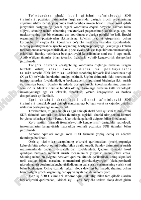 nuqtalari koordinatalarini ma’lum diskretlik bilan xisoblaydi; boshqaruvchi elektr impulslar ishlab chiqaradi, bu impulslarning ketma-ketligi ijrochi organning shu nuqtalar orqali o‘tuvchi traektoriya bo‘yicha, talab qilingan tezlikda siljishiga mos keladi. sdb tizimlarida asosan chiziqli va chiziqli-doiraviy interpolyatorlar qo‘llaniladi; ulardan birinchisi asbobning qo‘shni tayanch nuqtalar orasida istalgan burchak ostida joylashgan to‘gri chiziklar bo‘yicha, ikkinchisi esa xam to‘gri chiziq bo‘yicha, xam aylanalar yoylari bo‘yicha siljishini ta’minlaydi. sdb tizimining muxim texnik tasnifi uning yo‘l qo’yuvchi imkoniyati yoki diskretligi xisoblanadi; diskretlik deganda dastgoh ijrochi organning bitta boshqaruvchi impulsga mos keluvchi siljishining (chiziqli va burchakli) mumkin bo‘lgan minimal kattaligi, ya’ni boshqarish jarayonida nazorat qilinadigan kattaligi tushuniladi. zamonoviy sdb tizimlaridan ko‘pchiligining diskretligi 0,01 mm/impulsni tashkil etadi. ishlab chiqarishda diskretligi 0,001 mm/impuls bo‘lgan tizimlar kirib kelmoqda. sonli dastur bilan boshqarish tizimlarining klassifikatsiyasi. sdb tizimlari quyidagi belgilari bo‘yicha klassifikatsiyalanadi: 1. texnik imkoniyatlari darajasi bo‘yicha. 2. texnologik vazifasi bo‘yicha. 3. axborot oqimlari soni bo‘yicha (ochiq, yopiq, o‘zi moslanuvchi yoki adaptiv tizimlar). …