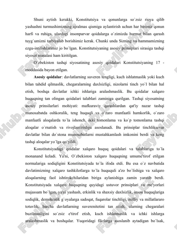 bilan do`stona munosabatlarni mustahkamlash imkonini berdi va keng tashqi aloqalar yo`lga qo`yildi. konstitutsiyadagi qoidalar xalqaro huquq qoidalari va talablariga to`la monanand keladi. ya'ni, o`zbekiston xalqaro huquqning umume'tirof etilgan normalariga sodiqligini konstitutsiyada to`la ifoda etdi. bu esa o`z navbatida davlatimizning xalqaro tashkilotlarga to`la huququli a'zo bo`lishiga va xalqaro aloqalarning faol ishtirokchilaridan biriga aylanishiga zamin yaratib berdi. konstitutsiyada xalqaro huquqning quyidagi ustuvor prinsiplari va me'yorlari mujassam bo`lgan, ya'ni yashash, erkinlik va shaxsiy daxlsizlik, inson huquqlariga sodiqlik, demokratik g`oyalarga sadoqat, fuqarolar tinchligi, milliy va millatlararo totuvlik, barcha davlatlarning suverenitetini tan olish, ularning chegaralari buzilmasligini so`zsiz e'tirof etish, kuch ishlatmaslik va ichki ishlarga aralashmaslik va boshqalar. yuqoridagi fikrlarga asoslanib aytadigan bo`lsak, konstitutsiya eng ilg`or g`oyalarni jamuljam etgan hamda demokratik an'analar va umuminsoniy huquqiy qadriyatlar asosida yaratilgan hujjatdir. u siyosiy, huquqiy va xalqaro ahamyatga molik hujjat sifatida iqtisodiyotda, ijtimoiy-siyosiy munosabatlar va ma'naviy hayotda chuqur islohotlarni o`tkazish uchun huquqiy poydevor bo`lib qoladi. konstitutsiya haqida xorijliklar ham …