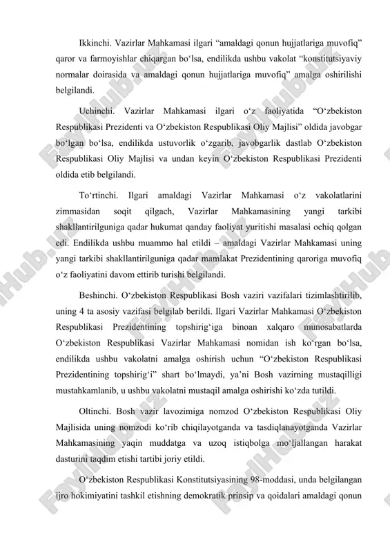 ko‘zda tutildi. oltinchi. bosh vazir lavozimiga nomzod o‘zbekiston respublikasi oliy majlisida uning nomzodi ko‘rib chiqilayotganda va tasdiqlanayotganda vazirlar mahkamasining yaqin muddatga va uzoq istiqbolga mo‘ljallangan harakat dasturini taqdim etishi tartibi joriy etildi. o‘zbekiston respublikasi konstitutsiyasining 98-moddasi, unda belgilangan ijro hokimiyatini tashkil etishning demokratik prinsip va qoidalari amaldagi qonun hujjatlarida mustahkamlangan va sezilarli darajada boyitilgan. xususan, “o‘zbekiston respublikasi vazirlar mahkamasi to‘g‘risida”gi qonuni 2003 yil 29 avgustda yangi tahrirda qabul qilingan bo‘lsa, 2003 yildan 2017 yilga qadar ushbu qonunga jami 9 marotaba o‘zgartirish va qo‘shimchalar kiritildi (2007, 2008, 2009, 2011, 2014 va 2015 yillarda – 2 martadan hamda 2016 yil). bularning barchasi o‘z navbatida o‘zbekiston respublikasi vazirlar mahkamasi faoliyati mustaqillik yillarida o‘zbekiston respublikasi konstitutsiyasida belgilangan qoida va prinsiplar asosida izchil takomillashib kelayotganligidan dalolat bermoqda. qolaversa, konstitutsiyaning 98-moddasida belgilangan vazirlar mahkamasining vakolatlari tarmoq qonun hujjatlarida rivojlantirilgan. xususan, amaldagi qonun hujjatlarida o‘zbekiston respublikasi vazirlar mahkamasiga ijtimoiy-iqtisodiy sohada juda keng doiradagi vakolatlar berilgan. xususan, qonun …