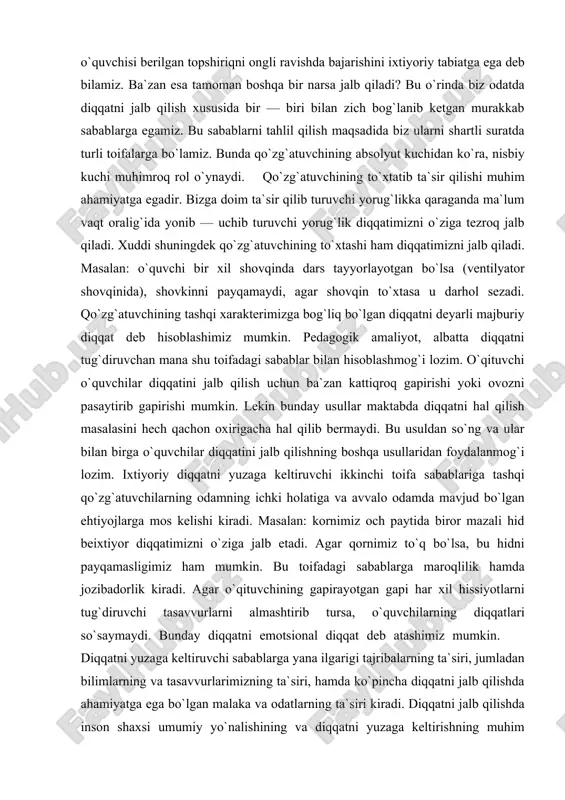 `ng va ular bilan birga o`quvchilar diqqatini jalb qilishning boshqa usullaridan foydalanmog`i lozim. ixtiyoriy diqqatni yuzaga keltiruvchi ikkinchi toifa sabablariga tashqi qo`zg`atuvchilarning odamning ichki holatiga va avvalo odamda mavjud bo`lgan ehtiyojlarga mos kelishi kiradi. masalan: kornimiz och paytida biror mazali hid beixtiyor diqqatimizni o`ziga jalb etadi. agar qornimiz to`q bo`lsa, bu hidni payqamasligimiz ham mumkin. bu toifadagi sabablarga maroqlilik hamda jozibadorlik kiradi. agar o`qituvchining gapirayotgan gapi har xil hissiyotlarni tug`diruvchi tasavvurlarni almashtirib tursa, o`quvchilarning diqqatlari so`saymaydi. bunday diqqatni emotsional diqqat deb atashimiz mumkin. diqqatni yuzaga keltiruvchi sabablarga yana ilgarigi tajribalarning ta`siri, jumladan bilimlarning va tasavvurlarimizning ta`siri, hamda ko`pincha diqqatni jalb qilishda ahamiyatga ega bo`lgan malaka va odatlarning ta`siri kiradi. diqqatni jalb qilishda inson shaxsi umumiy yo`nalishining va diqqatni yuzaga keltirishning muhim sabablaridan biri bo`lgan qiziqishlarning ta`siri nihoyatda kattadir. nimaiki narsa bizga bevosita qiziqarli bo`lsa, diqqatimizni beixtiyor o`ziga jalb qiladi. bolaning ilk yoshida ham, maktab yoshidagi paytlarda ham diqqatni jalb qilish …