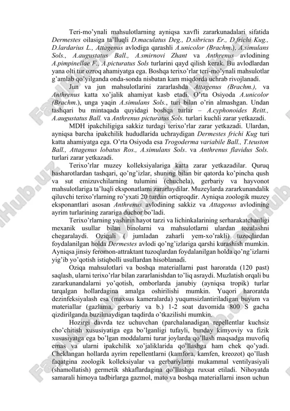 a tanlashda); 4) afagiya imagosi; 5) diapauza mavjud emasligi. terixo’rlarning atrof-muhit noqulayliklari ta’siriga barqarorligi, qo’ng’izlarining yuqori jinsiy mahsuldorligi bilan bir vaqtda lichinkalar o’limining past bo’lishi, ularning omborxonalardagi son-miqdori juda katta tezlikda ko’payishiga, ayrim hollarda hasharotlarning halokatli qo’llamda ko’payishiga olib keladi. zararli terixo’r turlarga qarshi kurashni rejalashtirilganda yuqorida keltirilgan barcha hollarni hisobga olish zarur. terixo’rlarning ko’pchilik turlari hayvonot va o’simliklar materiallaridan hosil bo’lgan, mahsulotlarning zararkunandalari hisoblanadi. ayniqsa, ko’pincha ular teri, teri mahsulotlari, mo’yna, par, jun, junli buyumlar, go’sht, go’sht mahsulotlari, sir, quruq sut, quritilgan va dudlangan baliq, kley, muzey eksponatlari, zoologik va entomologik kolleksiyalar, gerbariy, muqovalangan kitoblar hamda kopra (kokos yong’og’ining mag’zi), don va ayrim don mahsulotlarini zararlaydilar. u yoki bu materiallarda ko’payib, hasharotlar kemirib ularda ko’p sonli yo’llar va teshiklar hosil qiladilar, tullagan po’stlari va tezaklari bilan mahsulotlarni ifloslab ularni yaroqsiz holga keltiradilar. bundan tashqari dermestes avlodining ko’pchilik lichinkalari ko’pincha oziqlanmaydigan ko’pchilik material va buyumlarni g’umbak kamerasi sifatida foydalanish uchun …