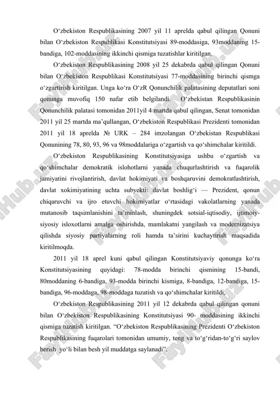 l kuni qabul qilingan konstitutsiyaviy qonunga ko‘ra konstitutsiyasining quyidagi: 78-modda birinchi qismining 15-bandi, 80moddaning 6-bandiga, 93-modda birinchi kismiga, 8-bandiga, 12-bandiga, 15- bandiga, 96-moddaga, 98-moddaga tuzatish va qo‘shimchalar kiritildi, o‘zbekiston respublikasining 2011 yil 12 dekabrda qabul qilingan qonuni bilan o‘zbekiston respublikasining konstitutsiyasi 90- moddasining ikkinchi qismiga tuzatish kiritilgan. “o‘zbekiston respublikasining prezidenti o‘zbekiston respublikasining fuqarolari tomonidan umumiy, teng va to‘g‘ridan-to‘g‘ri saylov berish yo‘li bilan besh yil muddatga saylanadi”. o‘zbekiston respublikasining 2014 yil 12 aprelda qabul qilingan qonuni bilan o‘zbekiston respublikasining konstitutsiyasi 32, 78, 93, 98, 103 va 117-moddalariga o‘zgartish va qo‘shimchalar kiritilgan. eng so‘nggi o‘zgartirishlar esa 2017 yil mart, may va avgust oylarida kiritildi. o‘zbekiston respublikasining konstitutsiyasiga ushbu o‘zgartish va qo‘shimchalar hokimiyat va boshqaruv tizimini yanada demokratlashtirish, “kuchli davlatdan — kuchli fuqarolik jamiyati sari” prinsipi bosqichmabosqich amalga oshirilishini ta’minlash, o‘zbekiston respublikasi oliy majlisi palatalarining davlat hokimiyati organlari tizimidagi rolini, ichki va tashqi siyosatning strategik vazifalarini amalga oshirishdagi huquq va vakolatlarini kengaytirish, vazirlar …
