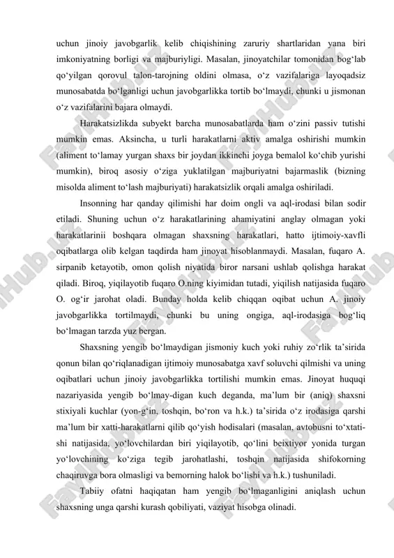 vobgarlikni keltirib chiqaradi. bundan tashqari harakatsizlik uchun jinoiy javobgarlik kelib chiqishining zaruriy shartlaridan yana biri imkoniyatning borligi va majburiyligi. masalan, jinoyatchilar tomonidan bog‘lab qo‘yilgan qorovul talon-tarojning oldini olmasa, o‘z vazifalariga layoqadsiz munosabatda bo‘lganligi uchun javobgarlikka tortib bo‘lmaydi, chunki u jismonan o‘z vazifalarini bajara olmaydi. harakatsizlikda subyekt barcha munosabatlarda ham o‘zini passiv tutishi mumkin emas. aksincha, u turli harakatlarni aktiv amalga oshirishi mumkin (aliment to‘lamay yurgan shaxs bir joydan ikkinchi joyga bemalol ko‘chib yurishi mumkin), biroq asosiy o‘ziga yuklatilgan majburiyatni bajarmaslik (bizning misolda aliment to‘lash majburiyati) harakatsizlik orqali amalga oshiriladi. insonning har qanday qilimishi har doim ongli va aql-irodasi bilan sodir etiladi. shuning uchun o‘z harakatlarining ahamiyatini anglay olmagan yoki harakatlarinii boshqara olmagan shaxsning harakatlari, hatto ijtimoiy-xavfli oqibatlarga olib kelgan taqdirda ham jinoyat hisoblanmaydi. masalan, fuqaro a. sirpanib ketayotib, omon qolish niyatida biror narsani ushlab qolishga harakat qiladi. biroq, yiqilayotib fuqaro o.ning kiyimidan tutadi, yiqilish natijasida fuqaro o. og‘ir jarohat oladi. …