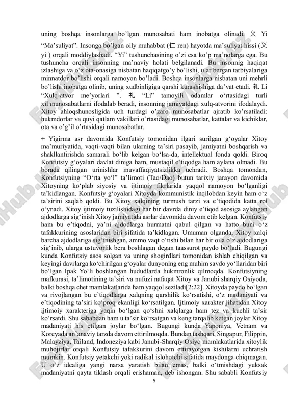 odalab beradi, insonning jamiyatdagi xulq-atvorini ifodalaydi. xitoy ahloqshunosligida uch turdagi o’zaro munosabatlar ajratib ko’rsatiladi: hukmdorlar va quyi qatlam vakillari o’rtasidagi munosabatlar, kattalar va kichiklar, ota va o’g’il o’rtasidagi munosabatlar. + yigirma asr davomida konfutsiy tomonidan ilgari surilgan g‘oyalar xitoy ma’muriyatida, vaqti-vaqti bilan ularning ta’siri pasayib, jamiyatni boshqarish va shakllantirishda samarali bo‘lib kelgan bo‘lsa-da, intellektual fonda qoldi. biroq konfutsiy g‘oyalari davlat diniga ham, mustaqil e’tiqodga ham aylana olmadi. bu borada qilingan urinishlar muvaffaqiyatsizlikka uchradi. boshqa tomondan, konfutsiyning “oʻrta yoʻl” taʼlimoti (tao/dao) butun tarixiy jarayon davomida xitoyning koʻplab siyosiy va ijtimoiy fikrlarida yaqqol namoyon boʻlganligi taʼkidlangan. konfutsiy gʻoyalari xitoyda kommunistik inqilobdan keyin ham oʻz taʼsirini saqlab qoldi. bu xitoy xalqining turmush tarzi va e’tiqodida katta rol o‘ynadi. xitoy ijtimoiy tuzilishidagi har bir davrda diniy e’tiqod asosiga aylangan ajdodlarga sig‘inish xitoy jamiyatida asrlar davomida davom etib kelgan. konfutsiy ham bu e’tiqodni, ya’ni ajdodlarga hurmatni qabul qilgan va hatto buni o‘z tafakkurining asoslaridan biri …