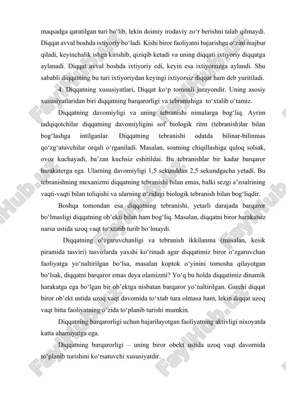 ing ixtiyoriy diqqat kabi maqsadga qaratilgan turi bo‘lib, lekin doimiy irodaviy zo‘r berishni talab qilmaydi. diqqat avval boshda ixtiyoriy bo‘ladi. kishi biror faoliyatni bajarishga o‘zini majbur qiladi, keyinchalik ishga kirishib, qiziqib ketadi va uning diqqati ixtiyoriy diqqatga aylanadi. diqqat avval boshda ixtiyoriy edi, keyin esa ixtiyorsizga aylandi. shu sababli diqqatning bu turi ixtiyoriydan keyingi ixtiyorsiz diqqat ham deb yuritiladi. 4. diqqatning xususiyatlari. diqqat ko‘p tomonli jarayondir. uning asosiy xususiyatlaridan biri diqqatning barqarorligi va tebranishiga to‘xtalib o‘tamiz. diqqatning davomiyligi va uning tebranishi nimalarga bog‘liq. ayrim tadqiqotchilar diqqatning davomiyligini sof biologik ritm (tebranish)lar bilan bog‘lashga intilganlar. diqqatning tebranishi odatda bilinar-bilinmas qo‘zg‘atuvchilar orqali o‘rganiladi. masalan, soatning chiqillashiga quloq solsak, ovoz kuchayadi, ba’zan kuchsiz eshitildai. bu tebranishlar bir kadar barqaror harakaterga ega. ularning davomiyligi 1,5 sekunddan 2,5 sekundgacha yetadi. bu tebranishning mexanizmi diqqatning tebranishi bilan emas, balki sezgi a’zoalrining vaqti-vaqti bilan toliqishi va ularning o‘zidagi biologik tebranish bilan bog‘liqdir. boshqa tomondan esa diqqatning tebranishi, …