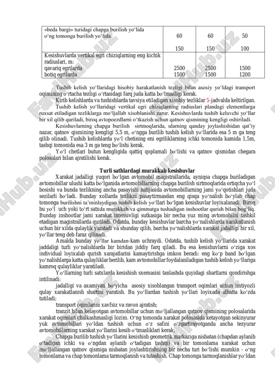 o‘llarida esa 5 m ga teng qilib olinadi. tushib kelishlarda yo‘l chetining eni egriliklarning ichki tomonida kamida 1,5m, tashqi tomonida esa 3 m ga teng bo‘lishi kerak. yo‘l chetlari butun kengligida qattiq qoplamali bo‘lishi va qatnov qismidan chegara polosalari bilan ajratilishi kerak. turli sathlardagi murakkab kesishuvlar xarakat jadalligi yuqori bo‘lgan avtomobil magistrallarida, ayniqsa chapga buriladigan avtomobillar ulushi katta bo‘lganida avtomobillarning chapga burilish sirtmoqlarida ortiqcha yo‘l bosishi va bunda tezlikning ancha pasayishi natijasida avtomobillarning jami yo‘qotishlari juda sezilarli bo‘ladi. bunday xollarda tezlikni pasaytirmasdan eng qisqa yo‘nalish bo‘ylab chap tomonga burilishni ta’minlaydigan tushib kelish yo‘llari bo‘lgan kesishuvlar loyixalanadi. biroq bu yo‘l uch yoki to‘rt satxda murakkab va qimmatga tushadigan inshootlar qurish bilan bog‘liq. bunday inshootlar jami xarakat intensivligi sutkasiga bir necha yuz ming avtomobilni tashkil etadigan magistrallarda quriladi. odatda, bunday kesishuvlar barcha yo‘nalishlarda xarakatlanish uchun bir xilda qulaylik yaratadi va shunday qilib, barcha yo‘nalishlarda xarakat jadalligi bir xil, yo‘llar teng deb faraz …