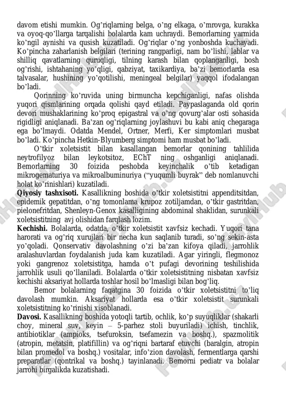 tayoqchasi, stafilo- va streptokokklar, kamroq anaerob flora, qorin tifi tayoqchasi xisoblanadi. patogenezi. o’t pufagiga qo’zg’atuvchi gematogen, limfogen yoki yuqori tomon enterogen yo’llar orqali kirib boradi. o’tkir xoletsistit paydo bo’lishi uchun eng muhim moyillik yaratuvchi omil – bu o’t pufagida o’tning turib qolishi bo’lib, u o’chy ning diskineziyalari yoki rivojlanish nuqsonlari sababli rivojlanishi mumkin. tasnifi. bolalardagi o’tkir xoletsistit tasnifga ko’ra kataral, flegmonoz va gangrenoz (destruktiv) shakllarga bo’linadi. o’tkir kataral yallig’lanish o’t pufagining istisqosi bilan, flegmonoz yallig’lanish esa gangrena yoki empiema bilan yakunlanishi mumkin. klinik ko’rinishi. kasallikning tipik kechishida sog’lom bolada ko’pincha kechqurun to’satdan tana harorati febril darajalargacha ko’tariladi va qorinning o’ng tomonida, ba’zan esa butun qorin bo’ylab xurujsimon og’riqlar paydo bo’ladi. og’riqlar xuruji bir necha daqiqadan bir necha soatgacha davom etishi mumkin. og’riqlarning belga, o’ng elkaga, o’mrovga, kurakka va oyoq-qo’llarga tarqalishi bolalarda kam uchraydi. bemorlarning yarmida ko’ngil aynishi va qusish kuzatiladi. og’riqlar o’ng yonboshda kuchayadi. ko’pincha zaharlanish belgilari (terining rangparligi, nam …