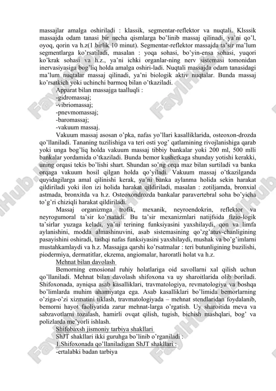 amalga oshiriladi; -harakatli o’yinlar – stol tennisi, badminton, kegelban, kreket va h.z. ular yordamida bemorlarning emosional holati yaxshilanadi, harakat kengligi oshiriladi, o’sib boruvchi yuklamalarga organizm moslashtiriladi; -sportga oid o’yinlar – voleybol, basketbol, futbol va h.z. ular ham bemorlarning emosional holatini yaxshilaydi, o’sib boruvchi yuklamalarga organizmni moslashtiradi. tabiatning tabiiy omillari tabiatning quyidagi tabiiy omillaridan foydalaniladi : -aeroterapiya – havo bilan davolash; -gidroterapiya – suv bilan davolash; -tallasoterapiya – dengiz suvlari bilan davolash; -gelioterapiya – quyosh nurlari bilan davolash. bu omillardan organizmni chiniqtirish, kasallikning oldini olish va davolash maqsadida qo’llaniladi. shifobaxsh massaj massaj qo’l yoki apparat yordamida amalga oshiriladi. qo’l bilan massaj qilinganda quyidagilarga e’tibor beriladi, qo’l har doim limfa oqimi bilan yaqin yotgan limfatugunlari tomon harakat qiladi. qo’l bilan massaj qilinganda quyidagi usullar qo’llaniladi : -silash; -siqib chiqarish (qon tomirlardagi qon haydaladi); -yumshatish (bo’yin, orqa, qo’l, qorin, sonning oldingi yuzasi, dumba mushagi, boldir); -surtish (ko’krak qafasi, orqa, hamma bo’g’imlar); -tebratish. massaj …