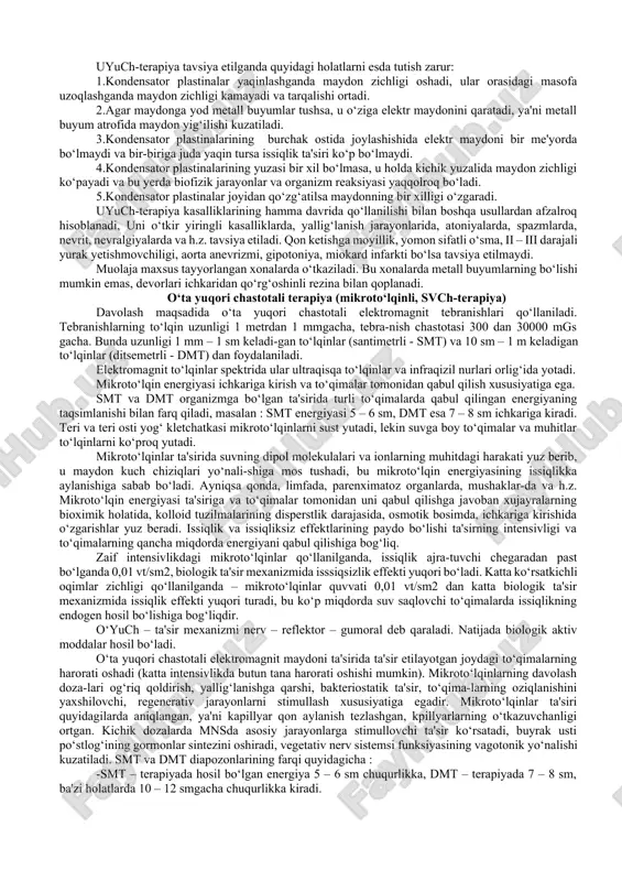 lliy franklinizatsiyada 3ta darajali kuchlanishdan foydalaniladi, bu darajalarning har biri kuchlanishni 5 kv ga oshirib beradi. umumiy franklinizatsiyada bemorlar yechinmasdan stulda o‘tirgan holatda qabul qiladilar. sochlardagi metalli buyumlar olib qo‘yilganidan keyin boshdan 15-20 sm balandlikda elektrod qo‘yiladi. ko‘rsatmalar : umumiy franklinizatsiyaga – mnsning funksional kasalliklari (ayniqsa bosh og‘riqlari va uyqusizlik bilan kechadigan kuchli asabiylashish), i- va ii-darajali gipertoniya kasalligi, aqliy va jismoniy charchash holatlari; mahalliy franklinizatsiya – teri qichishi, teri sezuvchanligining pasayishi, trofik yara, sekin bituvchi infeksiya tushgan jarohatlar. qarshi ko‘rsatmalar : yomon sifatli o‘smalar, arterial bosimning pasayishi, qon ketishga moyillik, tana haroratining ko‘tarilishi, o‘pka silining faol shakli, nerv sistemasining organik kasalliklari, ii- va iii-darajali yurak yetishmovchiligi, kaxeksiya. induktotermiya bu yuqori chastotali magnit maydoni bilan davolashdir. indukta – to‘plash, termo – issiqlik,ya'ni issiqlikni to‘plash ma'nosini bildiradi. apparatga ulangan yuqori voltli kabel o‘ramlari atrofida yuzaga keladigan magnit maydoni bemor tanasida induksion toklar – fuko toklari paydo bo‘lishiga olib keladi. bu toklarning …