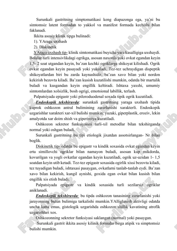simtomlardan xolsizlik, bosh ogrigi, emotsional labillik, terlash. palpatsiyada epigastr yoki piloroduodenal soxada tipik ogrik kuzatiladi. endoskopik tekshiruvda: surunkali gastritning yaraga uxshash tipida kuprok oshkozon antral bulimining zararlanishi xarakterli. endoskopik uzgarishlar xarakteri xar-xil bulishi mumkin: yuzaki, giperplastik, eroziv, lekin amalyotda xar doim shish va giperimiya kuzatiladi. oshkozon sekretor funksiyasini turli-xil metodlar bilan tekshirganda normal yoki oshgan buladi. surunkali gastritning bu tipi etiologik jixatdan assotsirlangan- nr bilan boglik. diskinetik tip- odatda bu epigastr va kindik soxasida ovkat egandan keyin erta simillovchi ogriklar bilan namayon buladi, asosan kup mikdorda, kovurilgan va yogli ovkatlar egandan keyin kuzatiladi, ogrik uz-uzidan 1- 1,5 soatdan keyin utib ketadi. tez-tez epigastr soxasida ogirlik xissi bezovta kiladi, tez tuyadigan buladi, ishtaxasi pasaygan, ovkatlarni tanlab-tanlab eydi. ba’zan xavo bilan kekirish, kungil aynishi, goxida egan ovkat bilan kusish bilan engillik xis etish buladi. palpatsiyada epigastr va kindik soxasida turli sezilarsiz ogriklar aniklanadi. endoskopik tekshiruvda: bu tipda oshkozon tanasining zararlanishi yoki jarayonning …