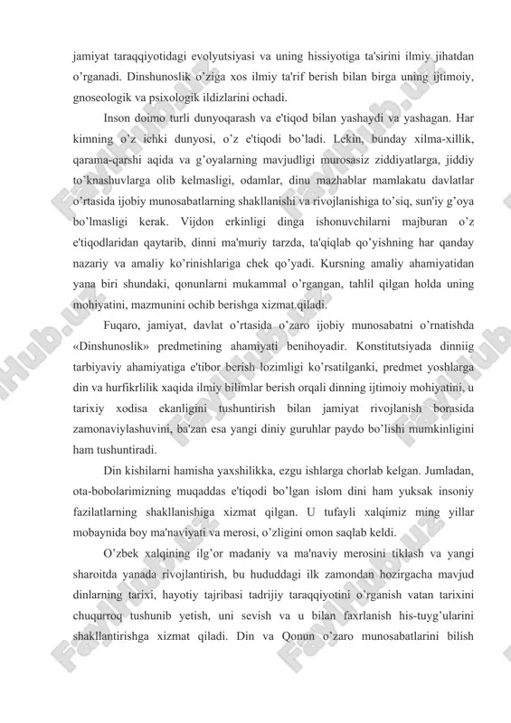 zlarini ochadi. inson doimo turli dunyoqarash va e'tiqod bilan yashaydi va yashagan. har kimning o’z ichki dunyosi, o’z e'tiqodi bo’ladi. lekin, bunday xilma-xillik, qarama-qarshi aqida va g’oyalarning mavjudligi murosasiz ziddiyatlarga, jiddiy to’knashuvlarga olib kelmasligi, odamlar, dinu mazhablar mamlakatu davlatlar o’rtasida ijobiy munosabatlarning shakllanishi va rivojlanishiga to’siq, sun'iy g’oya bo’lmasligi kerak. vijdon erkinligi dinga ishonuvchilarni majburan o’z e'tiqodlaridan qaytarib, dinni ma'muriy tarzda, ta'qiqlab qo’yishning har qanday nazariy va amaliy ko’rinishlariga chek qo’yadi. kursning amaliy ahamiyatidan yana biri shundaki, qonunlarni mukammal o’rgangan, tahlil qilgan holda uning mohiyatini, mazmunini ochib berishga xizmat.qiladi. fuqaro, jamiyat, davlat o’rtasida o’zaro ijobiy munosabatni o’rnatishda «dinshunoslik» predmetining ahamiyati benihoyadir. konstitutsiyada dinniig tarbiyaviy ahamiyatiga e'tibor berish lozimligi ko’rsatilganki, predmet yoshlarga din va hurfikrlilik xaqida ilmiy bilimlar berish orqali dinning ijtimoiy mohiyatini, u tarixiy xodisa ekanligini tushuntirish bilan jamiyat rivojlanish borasida zamonaviylashuvini, ba'zan esa yangi diniy guruhlar paydo bo’lishi mumkinligini ham tushuntiradi. din kishilarni hamisha yaxshilikka, ezgu ishlarga chorlab kelgan. …