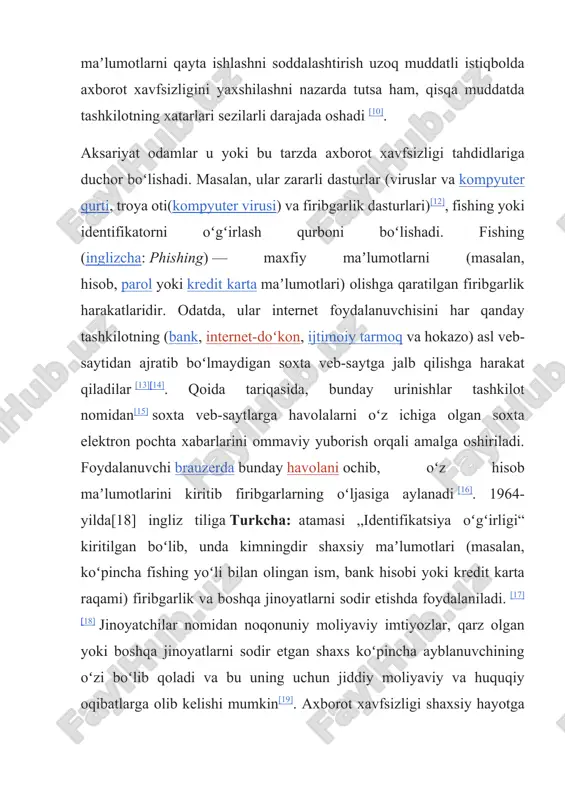 sob maʼlumotlarini kiritib firibgarlarning oʻljasiga aylanadi [16]. 1964-yilda[18] ingliz tiliga turkcha: atamasi „identifikatsiya oʻgʻirligi“ kiritilgan boʻlib, unda kimningdir shaxsiy maʼlumotlari (masalan, koʻpincha fishing yoʻli bilan olingan ism, bank hisobi yoki kredit karta raqami) firibgarlik va boshqa jinoyatlarni sodir etishda foydalaniladi. [17][18] jinoyatchilar nomidan noqonuniy moliyaviy imtiyozlar, qarz olgan yoki boshqa jinoyatlarni sodir etgan shaxs koʻpincha ayblanuvchining oʻzi boʻlib qoladi va bu uning uchun jiddiy moliyaviy va huquqiy oqibatlarga olib kelishi mumkin[19]. axborot xavfsizligi shaxsiy hayotga bevosita taʼsir qiladi va bu holat turli madaniyatlarda turlicha taʼriflanishi mumkin. hukumatlar, harbiylar, korporatsiyalar, moliya institutlari, tibbiyot muassasalari va xususiy korxonalar oʻz xodimlari, mijozlari, mahsulotlari, tadqiqotlari va moliyaviy natijalari haqida doimiy ravishda katta miqdordagi maxfiy maʼlumotlarni toʻplaydi. agar bunday maʼlumotlar raqobatchilar yoki kiberjinoyatchilar qoʻliga tushib qolsa, bu tashkilot va uning mijozlari uchun keng qamrovli huquqiy oqibatlarga, tuzatib boʻlmas moliyaviy va ayanchli yoʻqotishlarga olib kelishi mumkin. biznes nuqtai nazaridan, axborot xavfsizligi xarajatlarga nisbatan muvozanatli boʻlishi kerak. …