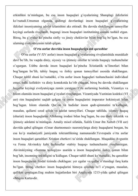 lar o’rta asrlar (v-xv asrlar) inson huquqlari g’oyalarining rivojlanishida murakkab davr bo’lib, bu vaqtda diniy, siyosiy va ijtimoiy omillar ta’sirida huquqiy tushunchalar o’zgargan. ushbu davrda inson huquqlari ko’pincha xristianlik ta’limotlari bilan bog’langan bo’lib, tabiiy huquq va ilohiy qonun tamoyillari asosida shakllangan. chuqur tahlil shuni ko’rsatadiki, o’rta asrlar inson huquqlari tushunchasini individual emas, balki kollektiv va diniy kontekstda ko’rib chiqqan, biroq bu davrda shakllangan hujjatlar keyingi evolyutsiyaga zamin yaratgan.o’rta asrlarning boshida, vizantiya va islom olamida inson huquqlari g’oyalari rivojlangan. vizantiyada yustinian kodeksi (vi asr) rim huquqlarini saqlab qolgan va inson huquqlarini imperator hokimiyati bilan bog’lagan. islom olamida qur’on va hadislar inson qadr-qimmatini ta’kidlagan, masalan, qullarni ozod qilish va adolat tamoyillari. chuqur tahlilda, islomiy huquq (shariat) inson huquqlarini allohning irodasi bilan bog’lagan, bu esa diniy erkinlik va ijtimoiy adolatni ta’minlagan. amaliy misol sifatida, xalifa umar ibn xattob (vii asr) davrida qabul qilingan «umar shartnomasi» nasroniylarga diniy huquqlarni bergan, bu esa ko’p madaniyatli …