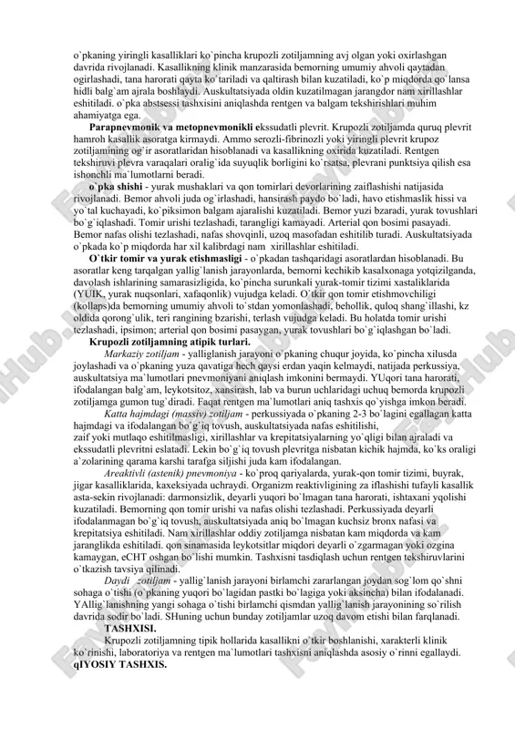 ekssudat yig`iladi. bu bosqich 12 soatdan 3 kecha-kunduzgacha davom eo`tadi. qizil jigarlanish bosqichi - ekssudat tarkibidagi fibrinlar zichlanishi, ko`p miqdorda eritrotsitlar, kamroq - leykotsitlar to`planishi bilan ifodalanadi. o`pka hajmi kattalashadi, jigarga o`xshash qattiqlashadi. davomiyligi 1-3 kun. kulrang jigarlanish bosqichi - ekssudat tarkibida eritrotsitlar yqolishi o`rniga ko`p miqdorda leykotsitlar va fibrin tolalari to`planadi, bu holat o`pka to`qimasiga kul rangini beradi. o`pkaning yallig`langan qismi qattiqlashgan, kattalashgan. davomiyligi 2-4 kun. so`rilish bosqichi - proteolitik fermentlar ta`sirida fibrin ipchalarining erishi va so`rilishi, leykotsitlar parchalanishi kuzatiladi, natijada ekssudat so`rila boshlaydi. mazkur bosqich boshqalarga nisbatan ancha uzoq davom etishi mumkin va uning davomati yalliglanish jarayonining hajmiga, organizmning qarshilik kuchiga bog`liq. o`pka zararlanishi bilan bir vaqtda plevra varaqalari sathida fibrinsimon quyquli yig`ilishi bilan kuzatiladigan plevra o`zgarishi vujudga keladi. klinik ko`rinishi. krupozli zotiljam to`stdan o`tkir boshlanadi. shikoyati. xastalik qaltirash va tana haroratining ko`tarilishi (39-40o` gacha), hansirish bilan kuzatiladi. nafas olganda, aksirganda, yo`talganda zararlangan ko`krak qafasida og`riq kuchayadi. yo`tal …