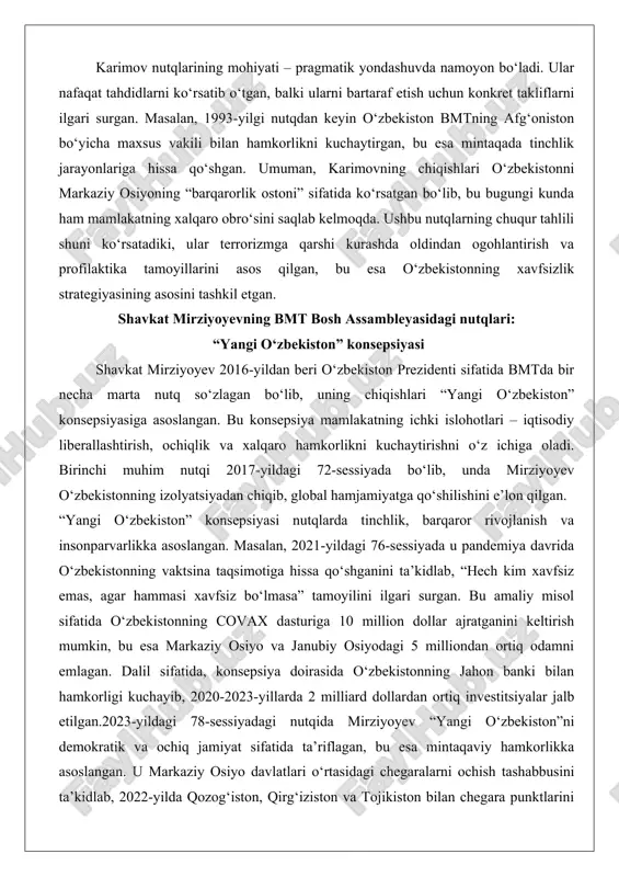 rziyoyevning bmt bosh assambleyasidagi nutqlari: “yangi o‘zbekiston” konsepsiyasi shavkat mirziyoyev 2016-yildan beri o‘zbekiston prezidenti sifatida bmtda bir necha marta nutq so‘zlagan bo‘lib, uning chiqishlari “yangi o‘zbekiston” konsepsiyasiga asoslangan. bu konsepsiya mamlakatning ichki islohotlari – iqtisodiy liberallashtirish, ochiqlik va xalqaro hamkorlikni kuchaytirishni o‘z ichiga oladi. birinchi muhim nutqi 2017-yildagi 72-sessiyada bo‘lib, unda mirziyoyev o‘zbekistonning izolyatsiyadan chiqib, global hamjamiyatga qo‘shilishini e’lon qilgan. “yangi o‘zbekiston” konsepsiyasi nutqlarda tinchlik, barqaror rivojlanish va insonparvarlikka asoslangan. masalan, 2021-yildagi 76-sessiyada u pandemiya davrida o‘zbekistonning vaktsina taqsimotiga hissa qo‘shganini ta’kidlab, “hech kim xavfsiz emas, agar hammasi xavfsiz bo‘lmasa” tamoyilini ilgari surgan. bu amaliy misol sifatida o‘zbekistonning covax dasturiga 10 million dollar ajratganini keltirish mumkin, bu esa markaziy osiyo va janubiy osiyodagi 5 milliondan ortiq odamni emlagan. dalil sifatida, konsepsiya doirasida o‘zbekistonning jahon banki bilan hamkorligi kuchayib, 2020-2023-yillarda 2 milliard dollardan ortiq investitsiyalar jalb etilgan.2023-yildagi 78-sessiyadagi nutqida mirziyoyev “yangi o‘zbekiston”ni demokratik va ochiq jamiyat sifatida ta’riflagan, bu esa mintaqaviy …