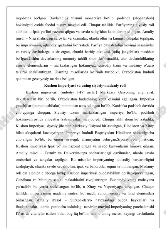 rning umumiy tahlili shuni ko‘rsatadiki, ular davlatchilikning asosiy elementlarini – markazlashgan hokimiyat, iqtisodiy tizim va madaniy o‘zaro ta’sirni shakllantirgan. ularning misollarida ko‘rinib turibdiki, o‘zbekiston hududi qadimdan geosiyosiy markaz bo‘lgan. kushon imperiyasi va uning siyosiy-madaniy roli kushon imperiyasi (milodiy i-iv asrlar) markaziy osiyoning eng yirik davlatlaridan biri bo‘lib, o‘zbekiston hududining katta qismini egallagan. imperiya yuechjilar (nomod qabilalar) tomonidan asos solingan bo‘lib, kanishka podshoh davrida cho‘qqisiga chiqqan. siyosiy tuzum markazlashgan imperiya bo‘lib, podshoh hokimiyati ostida viloyatlar (satrapiyalar) mavjud edi. chuqur tahlil shuni ko‘rsatadiki, kushon imperiyasi siyosiy jihatdan markaziy osiyoni birlashtirgan, hindiston va xitoy bilan aloqalarni kuchaytirgan. imperiya hududi baqtriyadan hindiston shimoligacha cho‘zilgan bo‘lib, bu uning strategik ahamiyatini oshirgan.siyosiy roli jihatidan, kushon imperiyasi ipak yo‘lini nazorat qilgan va savdo karvonlarini himoya qilgan. amaliy misol – termiz va dalverzin-tepa shaharlaridagi qazilmalar, ularda savdo omborlari va tangalar topilgan. bu misollar imperiyaning iqtisodiy barqarorligini tasdiqlaydi, chunki savdo orqali oltin, ipak va bahorotlar oqimi ta’minlangan. madaniy roli …