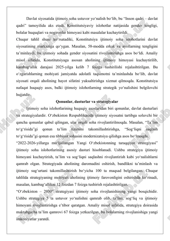 nunlar qabul qilingan, ular orqali soha rivojlantirilmoqda. masalan, “ta’lim to‘g‘risida”gi qonun ta’lim tizimini takomillashtirishga, “sog‘liqni saqlash to‘g‘risida”gi qonun esa tibbiyot sohasini modernizatsiya qilishga asos bo‘lmoqda. “2022-2026-yillarga mo‘ljallangan yangi o‘zbekistonning taraqqiyot strategiyasi” ijtimoiy soha islohotlarining asosiy dasturi hisoblanadi. ushbu strategiya ijtimoiy himoyani kuchaytirish, ta’lim va sog‘liqni saqlashni rivojlantirish kabi yo‘nalishlarni qamrab olgan. strategiyada aholining daromadini oshirish, bandlikni ta’minlash va ijtimoiy sug‘urtani takomillashtirish bo‘yicha 100 ta maqsad belgilangan. chuqur tahlilda strategiyaning mohiyati aholining ijtimoiy farovonligini oshirishda ko‘rinadi, masalan, kambag‘allikni 12 foizdan 7 foizga tushirish rejalashtirilgan. “o‘zbekiston – 2030” strategiyasi ijtimoiy soha rivojlanishining yangi bosqichidir. ushbu strategiya 5 ta ustuvor yo‘nalishni qamrab olib, ta’lim, sog‘liq va ijtimoiy himoyani rivojlantirishga e’tibor qaratgan. amaliy misol sifatida, strategiya doirasida maktabgacha ta’lim qamrovi 67 foizga yetkazilgan, bu bolalarning rivojlanishiga yangi imkoniyatlar yaratdi. qonunlar va dasturlar orqali ijtimoiy soha islohotlari tizimli xarakterga ega bo‘lib, ularning mazmuni jamiyatning barqaror rivojlanishini ta’minlashda. bundan tashqari, “aholini ijtimoiy himoya qilish strategiyasi” kabi …