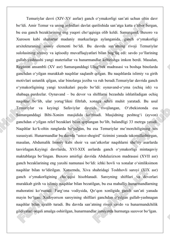 (xvii asr) ganch bezaklarining eng yaxshi namunasi bo‘ldi: ichki hovli va xonalar o‘simliksimon naqshlar bilan to‘ldirilgan. xorazmda, xiva shahridagi toshhovli saroyi (xix asr) ganch o‘ymakorligining cho‘qqisi hisoblanadi. saroyning shiftlari va devorlari murakkab girih va islimiy naqshlar bilan bezatilgan, bu esa mahalliy hunarmandlarning mahoratini ko‘rsatadi. farg‘ona vodiysida, qo‘qon xonligida ganch san’ati yanada mayin bo‘lgan: xudoyorxon saroyining shiftlari ganchdan o‘yilgan gullab-yashnagan naqshlar bilan ajralib turadi. bu davrda san’atning rivoji savdo va hunarmandchilik gildiyalari orqali amalga oshirilgan, hunarmandlar jamiyatda hurmatga sazovor bo‘lgan. xviii-xix asrlarda ganch o‘ymakorligi o‘zbekistonning barcha hududlarida keng tarqaldi. toshkent, andijon va namangandagi binolarda ganch bezaklari uylarni bezashda ishlatilgan. masalan, pahlavon maxmud maqbarasi (xiv asr, lekin keyingi davrlarda ta’mirlangan) ganch o‘ymakorligining klassik namunasi: devorlardagi relef naqshlar o‘simlik va geometrik shakllarni birlashtirgan. bu davrda san’atning uslublari mustaqil maktablarga ajralgan: buxoro maktabi mayin va rang-barang naqshlarga, samarqand maktabi monumental va katta o‘lchamli bezaklarga e’tibor bergan. hunarmandlar materialni rangli qilish uchun bo‘yoqlar va ganchga …