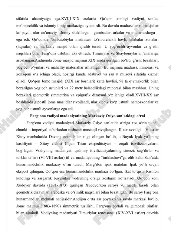 lan mashhur. uning bezaklari geometrik simmetriya va epigrafik dizaynni o‘z ichiga oladi.xviii-xx asr boshlarida gipostil jome masjidlar rivojlandi, ular kichik ko‘p ustunli namozxonalar va yog‘och ustunli ayvonlarga ega edi. farg‘ona vodiysi madaniyatining markaziy osiyo san’atidagi o‘rni farg‘ona vodiysi madaniyati markaziy osiyo san’atida o‘ziga xos o‘rin tutadi, chunki u imperiyal ta’sirlardan nisbatan mustaqil rivojlangan. ii asr avvalgi – v asrlar xitoy manbalarida davang nomi bilan tilga olingan bo‘lib, u buyuk ipak yo‘lining kashfiyoti – xitoy elchisi chjan tsian ekspeditsiyasi – orqali tsivilizatsiyalarni bog‘lagan. vodiyning madaniyati qadimiy tsivilizatsiyalarning sintezi: sug‘dirlar va turklar ta’siri (vi-viii asrlar) til va madaniyatning “turklashuvi”ga olib keldi.san’atda hunarmandchilik markaziy o‘rin tutadi. marg‘ilon ipak matolari ipak yo‘li orqali eksport qilingan, qo‘qon esa hunarmandchilik markazi bo‘lgan. ikat to‘qish, rishton kulolligi va zargarlik buyumlari vodiyning o‘ziga xosligini ko‘rsatadi. qo‘qon xoni xudoyor davrida (1871-1873) qurilgan xudoyorxon saroyi 70 metrli fasadi bilan geometrik dizaynlar, arabeska va o‘simlik naqshlari bilan bezatilgan. bu saroy farg‘ona …