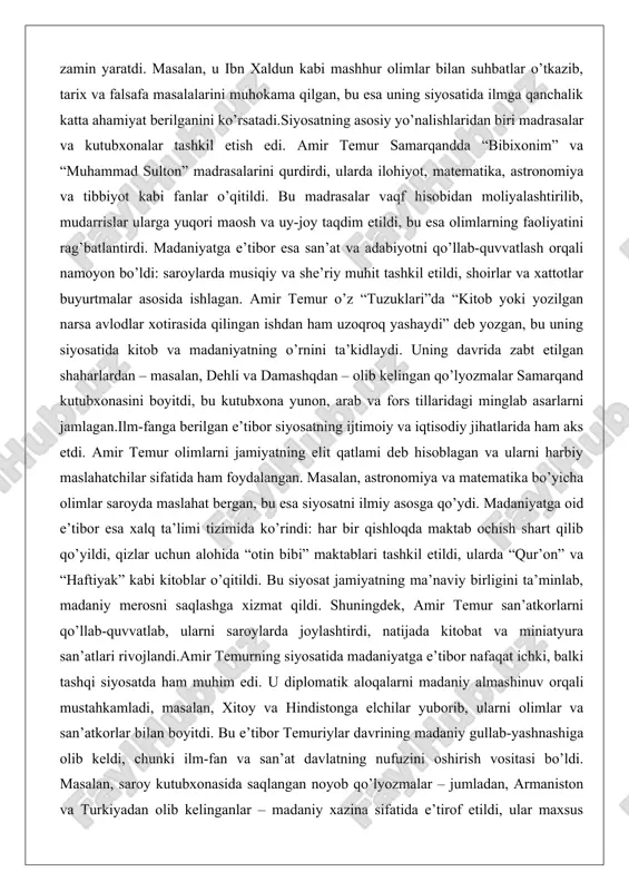 matematika, astronomiya va tibbiyot kabi fanlar o’qitildi. bu madrasalar vaqf hisobidan moliyalashtirilib, mudarrislar ularga yuqori maosh va uy-joy taqdim etildi, bu esa olimlarning faoliyatini rag’batlantirdi. madaniyatga e’tibor esa san’at va adabiyotni qo’llab-quvvatlash orqali namoyon bo’ldi: saroylarda musiqiy va she’riy muhit tashkil etildi, shoirlar va xattotlar buyurtmalar asosida ishlagan. amir temur o’z “tuzuklari”da “kitob yoki yozilgan narsa avlodlar xotirasida qilingan ishdan ham uzoqroq yashaydi” deb yozgan, bu uning siyosatida kitob va madaniyatning o’rnini ta’kidlaydi. uning davrida zabt etilgan shaharlardan – masalan, dehli va damashqdan – olib kelingan qo’lyozmalar samarqand kutubxonasini boyitdi, bu kutubxona yunon, arab va fors tillaridagi minglab asarlarni jamlagan.ilm-fanga berilgan e’tibor siyosatning ijtimoiy va iqtisodiy jihatlarida ham aks etdi. amir temur olimlarni jamiyatning elit qatlami deb hisoblagan va ularni harbiy maslahatchilar sifatida ham foydalangan. masalan, astronomiya va matematika bo’yicha olimlar saroyda maslahat bergan, bu esa siyosatni ilmiy asosga qo’ydi. madaniyatga oid e’tibor esa xalq ta’limi tizimida ko’rindi: har bir …