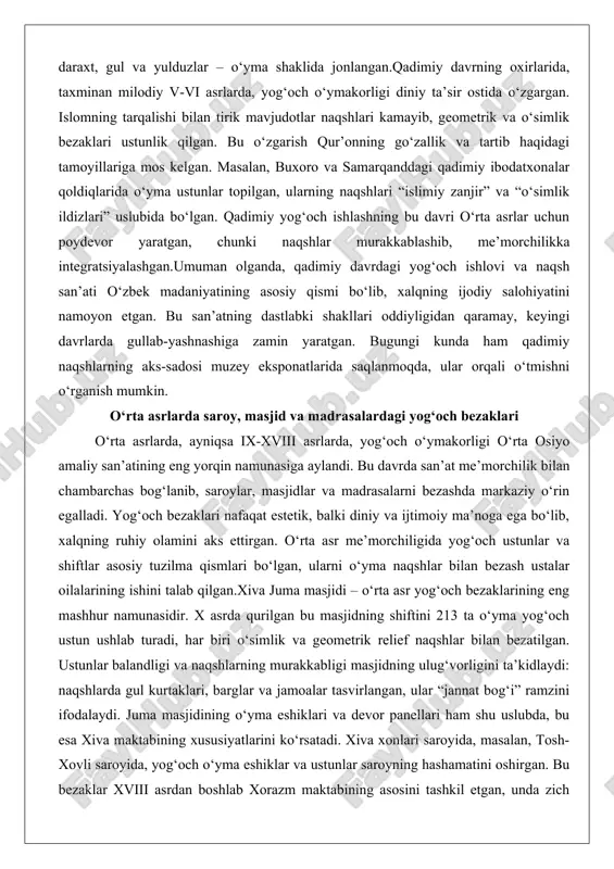 rchilikka integratsiyalashgan.umuman olganda, qadimiy davrdagi yog‘och ishlovi va naqsh san’ati o‘zbek madaniyatining asosiy qismi bo‘lib, xalqning ijodiy salohiyatini namoyon etgan. bu san’atning dastlabki shakllari oddiyligidan qaramay, keyingi davrlarda gullab-yashnashiga zamin yaratgan. bugungi kunda ham qadimiy naqshlarning aks-sadosi muzey eksponatlarida saqlanmoqda, ular orqali o‘tmishni o‘rganish mumkin. o‘rta asrlarda saroy, masjid va madrasalardagi yog‘och bezaklari o‘rta asrlarda, ayniqsa ix-xviii asrlarda, yog‘och o‘ymakorligi o‘rta osiyo amaliy san’atining eng yorqin namunasiga aylandi. bu davrda san’at me’morchilik bilan chambarchas bog‘lanib, saroylar, masjidlar va madrasalarni bezashda markaziy o‘rin egalladi. yog‘och bezaklari nafaqat estetik, balki diniy va ijtimoiy ma’noga ega bo‘lib, xalqning ruhiy olamini aks ettirgan. o‘rta asr me’morchiligida yog‘och ustunlar va shiftlar asosiy tuzilma qismlari bo‘lgan, ularni o‘yma naqshlar bilan bezash ustalar oilalarining ishini talab qilgan.xiva juma masjidi – o‘rta asr yog‘och bezaklarining eng mashhur namunasidir. x asrda qurilgan bu masjidning shiftini 213 ta o‘yma yog‘och ustun ushlab turadi, har biri o‘simlik va geometrik relief naqshlar …