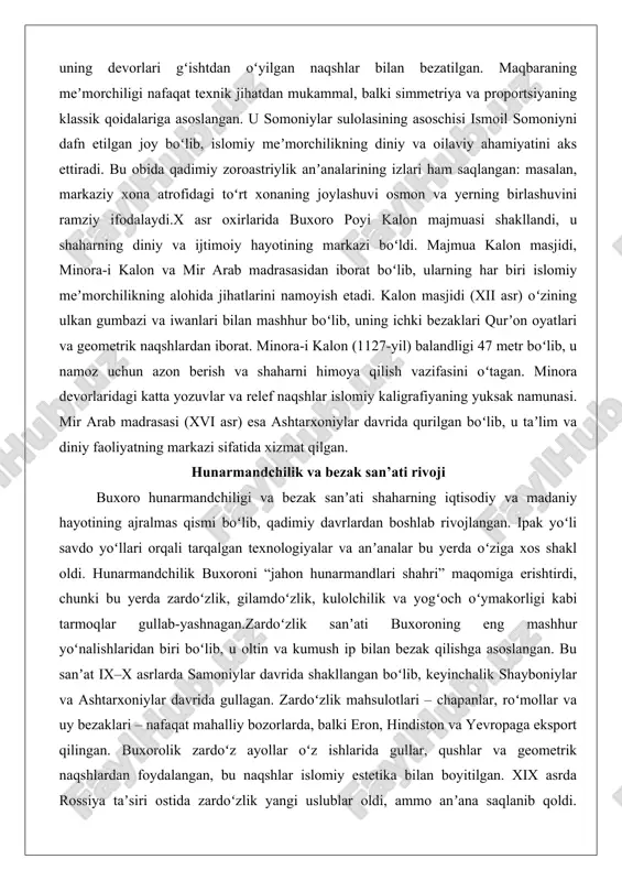 madrasasidan iborat boʻlib, ularning har biri islomiy meʼmorchilikning alohida jihatlarini namoyish etadi. kalon masjidi (xii asr) oʻzining ulkan gumbazi va iwanlari bilan mashhur boʻlib, uning ichki bezaklari qurʼon oyatlari va geometrik naqshlardan iborat. minora-i kalon (1127-yil) balandligi 47 metr boʻlib, u namoz uchun azon berish va shaharni himoya qilish vazifasini oʻtagan. minora devorlaridagi katta yozuvlar va relef naqshlar islomiy kaligrafiyaning yuksak namunasi. mir arab madrasasi (xvi asr) esa ashtarxoniylar davrida qurilgan boʻlib, u taʼlim va diniy faoliyatning markazi sifatida xizmat qilgan. hunarmandchilik va bezak san’ati rivoji buxoro hunarmandchiligi va bezak sanʼati shaharning iqtisodiy va madaniy hayotining ajralmas qismi boʻlib, qadimiy davrlardan boshlab rivojlangan. ipak yoʻli savdo yoʻllari orqali tarqalgan texnologiyalar va anʼanalar bu yerda oʻziga xos shakl oldi. hunarmandchilik buxoroni “jahon hunarmandlari shahri” maqomiga erishtirdi, chunki bu yerda zardoʻzlik, gilamdoʻzlik, kulolchilik va yogʻoch oʻymakorligi kabi tarmoqlar gullab-yashnagan.zardoʻzlik sanʼati buxoroning eng mashhur yoʻnalishlaridan biri boʻlib, u oltin va kumush ip bilan …