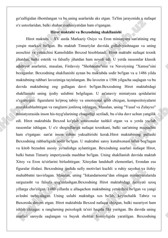 hlatgan. masalan, uning "yusuf va zulayxo" miniatyurasida inson his-tuyg'ularining chuqurligi seziladi, bu o'sha davr uchun yangilik edi. hirot maktabida bexzod ko'plab ustaxonalar tashkil etgan va u yerda yuzlab rassomlar ishlagan. u o'z shogirdlariga nafaqat texnikani, balki san'atning maqsadini ham o'rgatgan: san'at inson ruhini yuksaltirishi kerak.hirot maktabining gullashi bexzodning rahbarligida sodir bo'lgan. u maktabni saroy kutubxonasi bilan bog'lagan va kitob bezashni asosiy yo'nalishga aylantirgan. bexzodning asarlari nafaqat hirot, balki butun timuriy imperiyasida mashhur bo'lgan. uning shakllanish davrida maktab xitoy va eron ta'sirlarini birlashtirgan: xitoydan landshaft elementlari, erondan esa figuralar ifodasi. bexzodning ijodida sufiy motivlari kuchli: u ruhiy sayohat va ilohiy muhabbatni tasvirlagan. masalan, uning "iskandarnoma"dan olingan miniatyuralarida sarguzasht va falsafa uyg'unlashgan.bexzodning hirot maktabidagi faoliyati uzoq yillarga cho'zilgan. 1480-yillarda u allaqachon maktabning yetakchisi bo'lgan va yangi avlodni tarbiyalagan. uning uslubi maktabga xos bo'lib, keyinchalik tabriz va buxoroda davom etgan. hirot maktabida bexzod nafaqat chizgan, balki nazariyot ham ishlab chiqqan: u ranglarning psixologik …