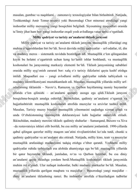 t va tarixiy an’analarni tiklash jarayoni mustaqillik yillaridagi eng muhim o‘zgarishlardan biri bo‘ldi. sovet davrida milliy qadriyatlar – urf-odatlar, til, din va madaniy meros – sistematik ravishda bostirilgan edi. mustaqillik e‘lon qilinganidan keyin bu holatni o‘zgartirish uchun keng ko‘lamli ishlar boshlandi, va mustaqillik koshonalari bu jarayonning markaziy elementi bo‘ldi. tiklash jarayonining sabablari orasida milliy uyg‘onish zarurati bor: xalq o‘z tarixiy ildizlarini qayta kashf etishga intildi. maqsadlari esa – yangi avlodlarni milliy qadriyatlar ruhida tarbiyalash va madaniy identifikatsiyani mustahkamlash edi. masalan, mustaqillik yillarida milliy urf-odatlarning tiklanishi – navro‘z, ramazon va qurbon hayitlarning rasmiy bayramlar sifatida e‘lon qilinishi – an’analarni qonuniy asosga ega qildi.tiklash jarayoni bosqichma-bosqich amalga oshirildi. birinchidan, qadimiy an’analarni o‘rganish va hujjatlashtirish: mustaqillik koshonalari atrofida muzeylar va arxivlar tashkil etildi. masalan, tarixiy muzey binolari mustaqillik yilnomasini saqlashga xizmat qiladi va unda o‘zbekistonning mustaqillik deklaratsiyasi kabi hujjatlar namoyish etiladi. ikkinchidan, madaniy merosni tiklash: qadimiy shaharlar – samarqand, buxoro va xiva –da …