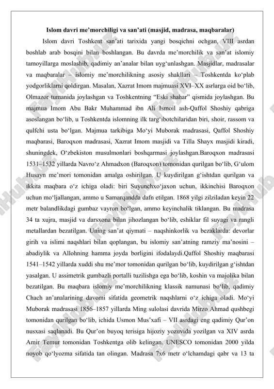 mom masjidi va tilla shayx masjidi kiradi, shuningdek, o‘zbekiston musulmonlari boshqarmasi joylashgan.baroqxon madrasasi 1531–1532 yillarda navro‘z ahmadxon (baroqxon) tomonidan qurilgan bo‘lib, g‘ulom husayn me’mori tomonidan amalga oshirilgan. u kuydirilgan g‘ishtdan qurilgan va ikkita maqbara o‘z ichiga oladi: biri suyunchxo‘jaxon uchun, ikkinchisi baroqxon uchun mo‘ljallangan, ammo u samarqandda dafn etilgan. 1868 yilgi zilziladan keyin 22 metr balandlikdagi gumbaz vayron bo‘lgan, ammo keyinchalik tiklangan. bu madrasa 34 ta xujra, masjid va darsxona bilan jihozlangan bo‘lib, eshiklar fil suyagi va rangli metallardan bezatilgan. uning san’at qiymati – naqshinkorlik va bezaklarda: devorlar girih va islimi naqshlari bilan qoplangan, bu islomiy san’atning ramziy ma’nosini – abadiylik va allohning hamma joyda borligini ifodalaydi.qaffol shoshiy maqbarasi 1541–1542 yillarda xuddi shu me’mor tomonidan qurilgan bo‘lib, kuydirilgan g‘ishtdan yasalgan. u assimetrik gumbazli portalli tuzilishga ega bo‘lib, koshin va majolika bilan bezatilgan. bu maqbara islomiy me’morchilikning klassik namunasi bo‘lib, qadimiy chach an’analarining davomi sifatida geometrik naqshlarni o‘z ichiga oladi. mo‘yi …