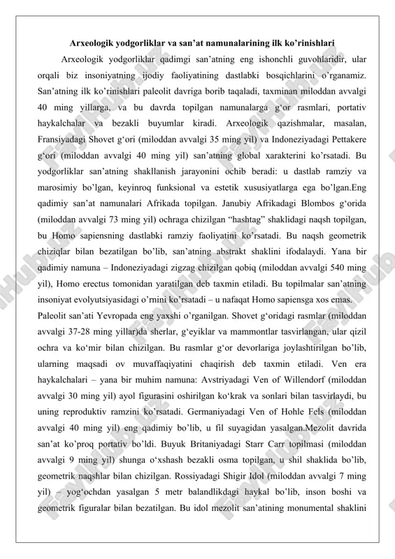 abki ramziy faoliyatini ko’rsatadi. bu naqsh geometrik chiziqlar bilan bezatilgan bo’lib, san’atning abstrakt shaklini ifodalaydi. yana bir qadimiy namuna – indoneziyadagi zigzag chizilgan qobiq (miloddan avvalgi 540 ming yil), homo erectus tomonidan yaratilgan deb taxmin etiladi. bu topilmalar san’atning insoniyat evolyutsiyasidagi o’rnini ko’rsatadi – u nafaqat homo sapiensga xos emas. paleolit san’ati yevropada eng yaxshi o’rganilgan. shovet g‘oridagi rasmlar (miloddan avvalgi 37-28 ming yillar)da sherlar, g‘eyiklar va mammontlar tasvirlangan, ular qizil ochra va ko‘mir bilan chizilgan. bu rasmlar g‘or devorlariga joylashtirilgan bo’lib, ularning maqsadi ov muvaffaqiyatini chaqirish deb taxmin etiladi. ven era haykalchalari – yana bir muhim namuna: avstriyadagi ven of willendorf (miloddan avvalgi 30 ming yil) ayol figurasini oshirilgan ko‘krak va sonlari bilan tasvirlaydi, bu uning reproduktiv ramzini ko’rsatadi. germaniyadagi ven of hohle fels (miloddan avvalgi 40 ming yil) eng qadimiy bo’lib, u fil suyagidan yasalgan.mezolit davrida san’at ko’proq portativ bo’ldi. buyuk britaniyadagi starr carr topilmasi (miloddan avvalgi 9 …
