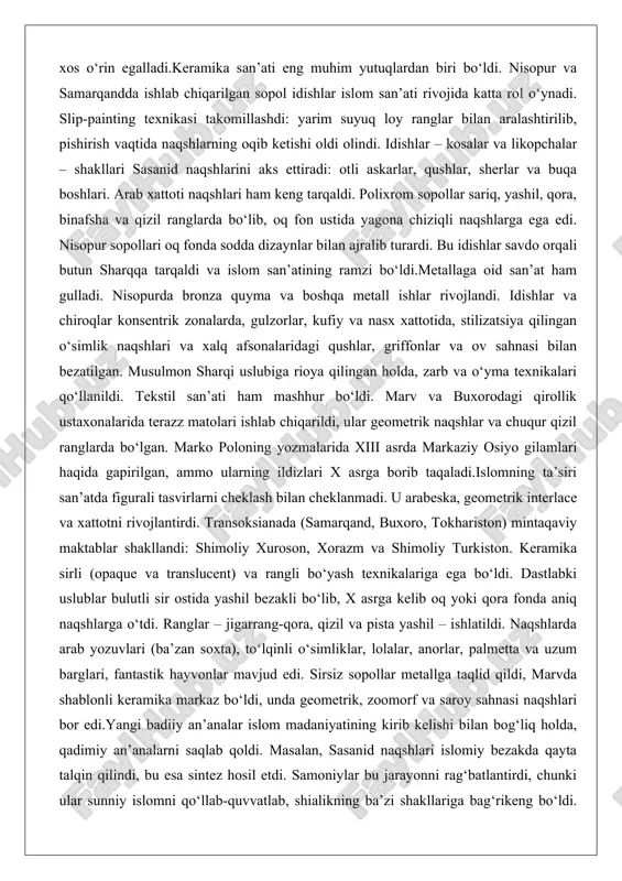 xorodagi qirollik ustaxonalarida terazz matolari ishlab chiqarildi, ular geometrik naqshlar va chuqur qizil ranglarda bo‘lgan. marko poloning yozmalarida xiii asrda markaziy osiyo gilamlari haqida gapirilgan, ammo ularning ildizlari x asrga borib taqaladi.islomning ta’siri san’atda figurali tasvirlarni cheklash bilan cheklanmadi. u arabeska, geometrik interlace va xattotni rivojlantirdi. transoksianada (samarqand, buxoro, tokhariston) mintaqaviy maktablar shakllandi: shimoliy xuroson, xorazm va shimoliy turkiston. keramika sirli (opaque va translucent) va rangli bo‘yash texnikalariga ega bo‘ldi. dastlabki uslublar bulutli sir ostida yashil bezakli bo‘lib, x asrga kelib oq yoki qora fonda aniq naqshlarga o‘tdi. ranglar – jigarrang-qora, qizil va pista yashil – ishlatildi. naqshlarda arab yozuvlari (ba’zan soxta), to‘lqinli o‘simliklar, lolalar, anorlar, palmetta va uzum barglari, fantastik hayvonlar mavjud edi. sirsiz sopollar metallga taqlid qildi, marvda shablonli keramika markaz bo‘ldi, unda geometrik, zoomorf va saroy sahnasi naqshlari bor edi.yangi badiiy an’analar islom madaniyatining kirib kelishi bilan bog‘liq holda, qadimiy an’analarni saqlab qoldi. masalan, sasanid naqshlari islomiy …