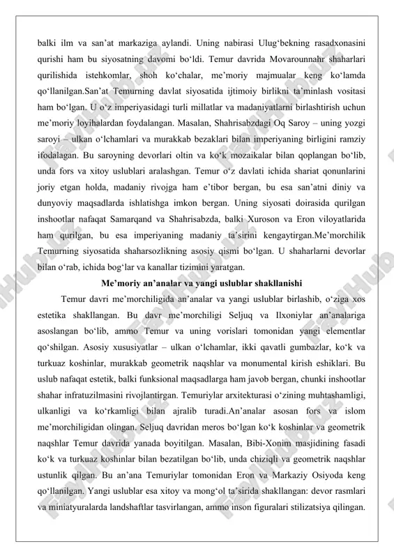 atni diniy va dunyoviy maqsadlarda ishlatishga imkon bergan. uning siyosati doirasida qurilgan inshootlar nafaqat samarqand va shahrisabzda, balki xuroson va eron viloyatlarida ham qurilgan, bu esa imperiyaning madaniy ta’sirini kengaytirgan.me’morchilik temurning siyosatida shaharsozlikning asosiy qismi bo‘lgan. u shaharlarni devorlar bilan o‘rab, ichida bog‘lar va kanallar tizimini yaratgan. me’moriy an’analar va yangi uslublar shakllanishi temur davri me’morchiligida an’analar va yangi uslublar birlashib, o‘ziga xos estetika shakllangan. bu davr me’morchiligi seljuq va ilxoniylar an’analariga asoslangan bo‘lib, ammo temur va uning vorislari tomonidan yangi elementlar qo‘shilgan. asosiy xususiyatlar – ulkan o‘lchamlar, ikki qavatli gumbazlar, ko‘k va turkuaz koshinlar, murakkab geometrik naqshlar va monumental kirish eshiklari. bu uslub nafaqat estetik, balki funksional maqsadlarga ham javob bergan, chunki inshootlar shahar infratuzilmasini rivojlantirgan. temuriylar arxitekturasi o‘zining muhtashamligi, ulkanligi va ko‘rkamligi bilan ajralib turadi.an’analar asosan fors va islom me’morchiligidan olingan. seljuq davridan meros bo‘lgan ko‘k koshinlar va geometrik naqshlar temur davrida yanada boyitilgan. masalan, bibi-xonim masjidining fasadi …