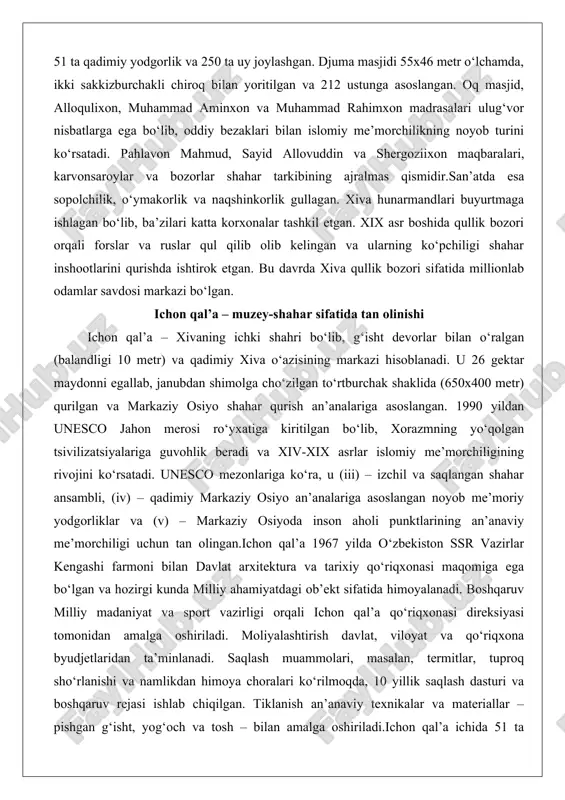 kil etgan. xix asr boshida qullik bozori orqali forslar va ruslar qul qilib olib kelingan va ularning ko‘pchiligi shahar inshootlarini qurishda ishtirok etgan. bu davrda xiva qullik bozori sifatida millionlab odamlar savdosi markazi bo‘lgan. ichon qal’a – muzey-shahar sifatida tan olinishi ichon qal’a – xivaning ichki shahri bo‘lib, g‘isht devorlar bilan o‘ralgan (balandligi 10 metr) va qadimiy xiva o‘azisining markazi hisoblanadi. u 26 gektar maydonni egallab, janubdan shimolga cho‘zilgan to‘rtburchak shaklida (650x400 metr) qurilgan va markaziy osiyo shahar qurish an’analariga asoslangan. 1990 yildan unesco jahon merosi ro‘yxatiga kiritilgan bo‘lib, xorazmning yo‘qolgan tsivilizatsiyalariga guvohlik beradi va xiv-xix asrlar islomiy me’morchiligining rivojini ko‘rsatadi. unesco mezonlariga ko‘ra, u (iii) – izchil va saqlangan shahar ansambli, (iv) – qadimiy markaziy osiyo an’analariga asoslangan noyob me’moriy yodgorliklar va (v) – markaziy osiyoda inson aholi punktlarining an’anaviy me’morchiligi uchun tan olingan.ichon qal’a 1967 yilda o‘zbekiston ssr vazirlar kengashi farmoni bilan davlat arxitektura va tarixiy qo‘riqxonasi maqomiga …